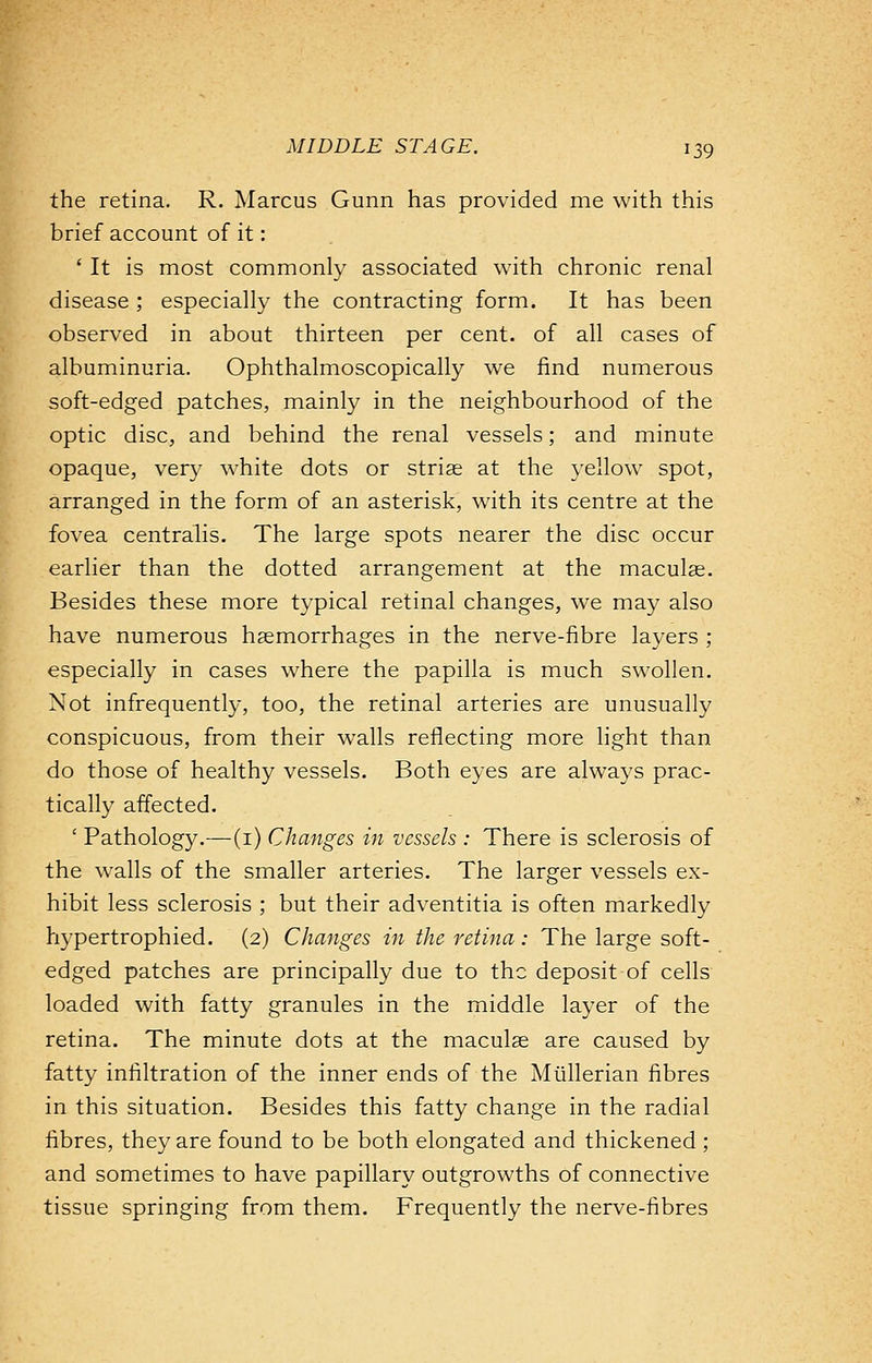 the retina. R. Marcus Gunn has provided me with this brief account of it: ' It is most commonly associated with chronic renal disease ; especially the contracting form. It has been observed in about thirteen per cent, of all cases of albuminuria. Ophthalmoscopically we find numerous soft-edged patches, mainly in the neighbourhood of the optic disc, and behind the renal vessels; and minute opaque, very white dots or striae at the yellow spot, arranged in the form of an asterisk, with its centre at the fovea centralis. The large spots nearer the disc occur earlier than the dotted arrangement at the maculae. Besides these more typical retinal changes, we may also have numerous haemorrhages in the nerve-fibre layers ; especially in cases where the papilla is much swollen. Not infrequently, too, the retinal arteries are unusually conspicuous, from their walls reflecting more light than do those of healthy vessels. Both eyes are always prac- tically affected. ' Pathology.— (1) Changes in vessels : There is sclerosis of the walls of the smaller arteries. The larger vessels ex- hibit less sclerosis ; but their adventitia is often markedly hypertrophied. (2) Changes in the retina : The large soft- edged patches are principally due to the deposit of cells loaded with fatty granules in the middle layer of the retina. The minute dots at the maculae are caused by fatty infiltration of the inner ends of the Miillerian fibres in this situation. Besides this fatty change in the radial fibres, they are found to be both elongated and thickened ; and sometimes to have papillary outgrowths of connective tissue springing from them. Frequently the nerve-fibres