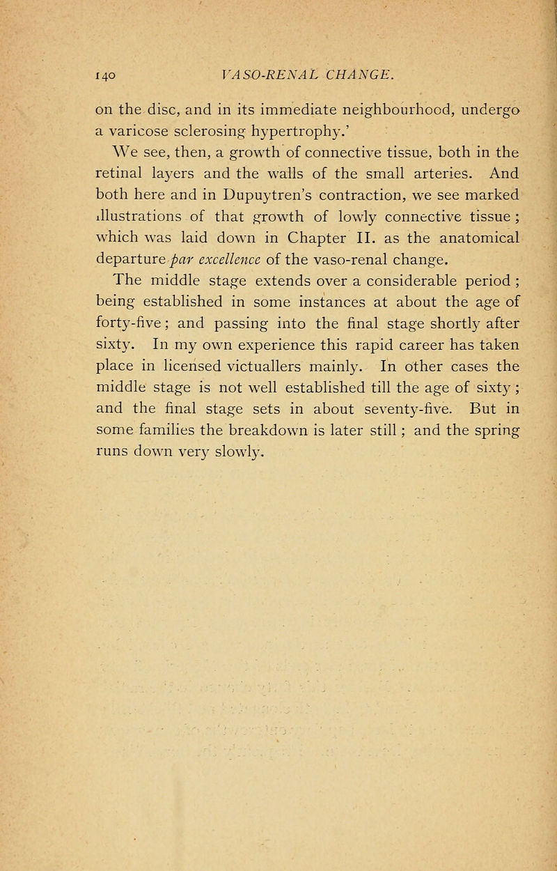 on the disc, and in its immediate neighbourhood, undergo a varicose sclerosing hypertrophy.' We see, then, a growth of connective tissue, both in the retinal laj'ers and the walls of the small arteries. And both here and in Dupuytren's contraction, we see marked illustrations of that growth of lowly connective tissue ; which was laid down in Chapter II. as the anatomical departure par excellence of the vaso-renal change. The middle stage extends over a considerable period ; being established in some instances at about the age of forty-five; and passing into the final stage shortly after sixty. In my own experience this rapid career has taken place in licensed victuallers mainly. In other cases the middle stage is not well established till the age of sixty; and the final stage sets in about seventy-five. But in some families the breakdown is later still; and the spring runs down very slowly.
