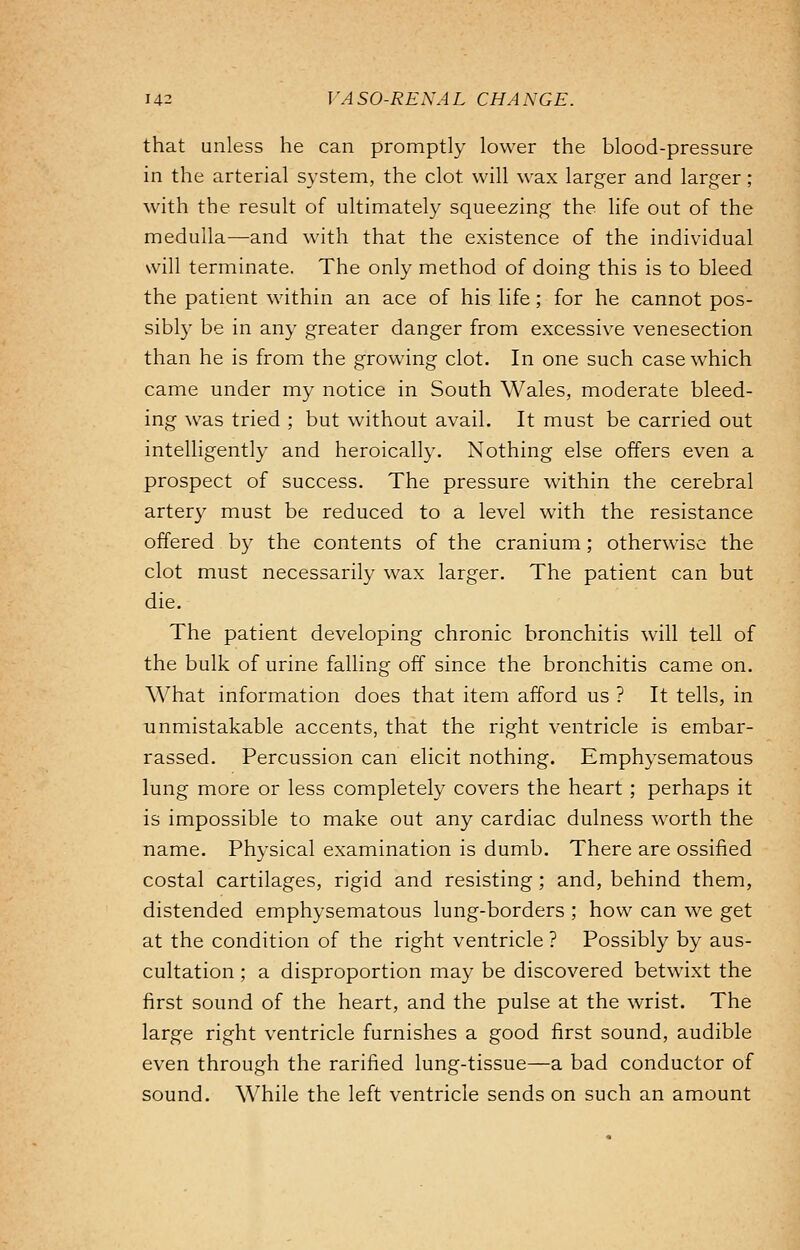 that unless he can promptly lower the blood-pressure in the arterial system, the clot will wax larger and larger; with the result of ultimately squeezing the life out of the medulla—and with that the existence of the individual will terminate. The only method of doing this is to bleed the patient within an ace of his life; for he cannot pos- sibly be in any greater danger from excessive venesection than he is from the growing clot. In one such case which came under my notice in South Wales, moderate bleed- ing was tried ; but without avail. It must be carried out intelligently and heroically. Nothing else offers even a prospect of success. The pressure within the cerebral artery must be reduced to a level with the resistance offered by the contents of the cranium; otherwise the clot must necessarily wax larger. The patient can but die. The patient developing chronic bronchitis will tell of the bulk of urine falling off since the bronchitis came on. What information does that item afford us ? It tells, in unmistakable accents, that the right ventricle is embar- rassed. Percussion can elicit nothing. Emphysematous lung more or less completely covers the heart ; perhaps it is impossible to make out any cardiac dulness worth the name. Physical examination is dumb. There are ossified costal cartilages, rigid and resisting; and, behind them, distended emphysematous lung-borders ; how can we get at the condition of the right ventricle ? Possibly by aus- cultation ; a disproportion may be discovered betwixt the first sound of the heart, and the pulse at the wrist. The large right ventricle furnishes a good first sound, audible even through the rarified lung-tissue—a bad conductor of sound. While the left ventricle sends on such an amount