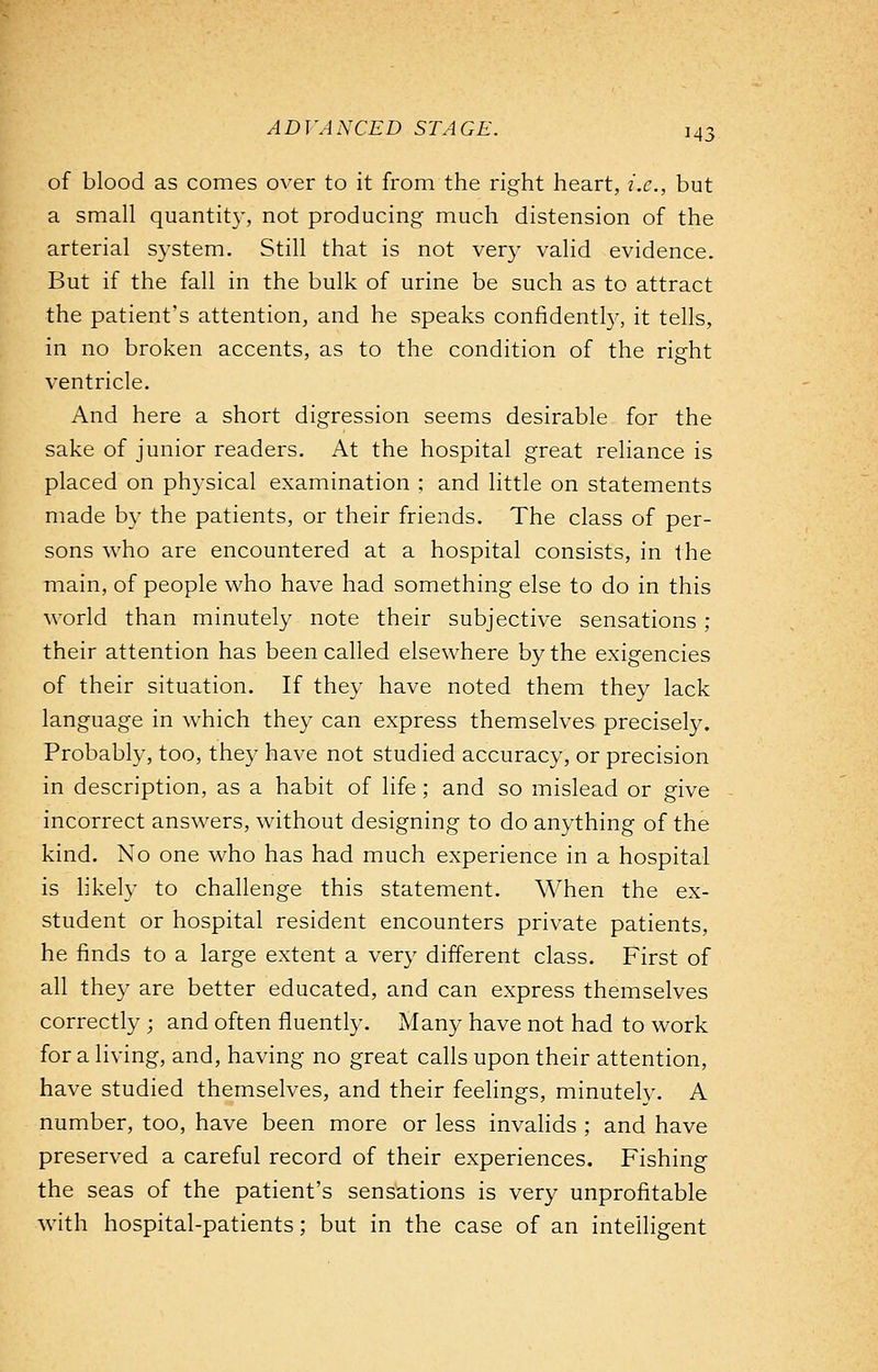 of blood as comes over to it from the right heart, i.e., but a small quantity, not producing much distension of the arterial system. Still that is not very valid evidence. But if the fall in the bulk of urine be such as to attract the patient's attention, and he speaks confidently, it tells, in no broken accents, as to the condition of the right ventricle. And here a short digression seems desirable for the sake of junior readers. At the hospital great reliance is placed on physical examination ; and little on statements made by the patients, or their friends. The class of per- sons who are encountered at a hospital consists, in the main, of people who have had something else to do in this world than minutely note their subjective sensations ; their attention has been called elsewhere by the exigencies of their situation. If they have noted them they lack language in which they can express themselves precisely. Probably, too, they have not studied accuracy, or precision in description, as a habit of life; and so mislead or give incorrect answers, without designing to do anything of the kind. No one who has had much experience in a hospital is likely to challenge this statement. When the ex- student or hospital resident encounters private patients, he finds to a large extent a very different class. First of all they are better educated, and can express themselves correctly ; and often fluently. Many have not had to work for a living, and, having no great calls upon their attention, have studied themselves, and their feelings, minutely. A number, too, have been more or less invalids ; and have preserved a careful record of their experiences. Fishing the seas of the patient's sensations is very unprofitable with hospital-patients; but in the case of an intelligent