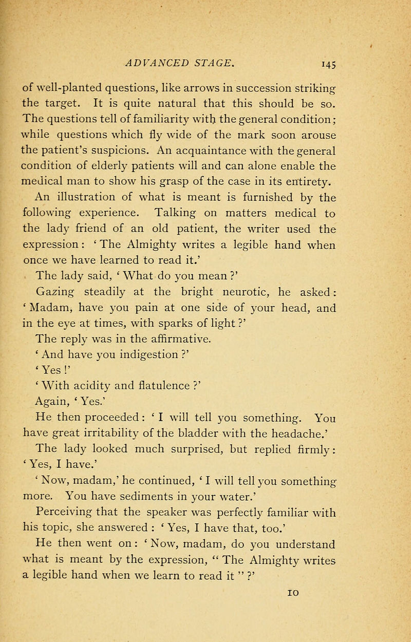 of well-planted questions, like arrows in succession striking the target. It is quite natural that this should be so. The questions tell of familiarity with the general condition; while questions which fly wide of the mark soon arouse the patient's suspicions. An acquaintance with the general condition of elderly patients will and can alone enable the medical man to show his grasp of the case in its entirety. An illustration of what is meant is furnished by the following experience. Talking on matters medical to the lad)- friend of an old patient, the writer used the expression: ' The Almighty writes a legible hand when once we have learned to read it.' The lady said, ' What do you mean ?' Gazing steadily at the bright neurotic, he asked: ' Madam, have you pain at one side of your head, and in the eye at times, with sparks of light?' The reply was in the affirmative. ' And have you indigestion ?' ' Yes !' ' With acidity and flatulence ?' Again, ' Yes.' He then proceeded : ' I will tell you something. You have great irritability of the bladder with the headache.' The lady looked much surprised, but replied firmly: ' Yes, I have.' ' Now, madam,' he continued, ' I will tell you something more. You have sediments in your water.' Perceiving that the speaker was perfectly familiar with his topic, she answered : ' Yes, I have that, too.' He then went on: ' Now, madam, do you understand what is meant by the expression,  The Almighty writes a legible hand when we learn to read it  ?' 10