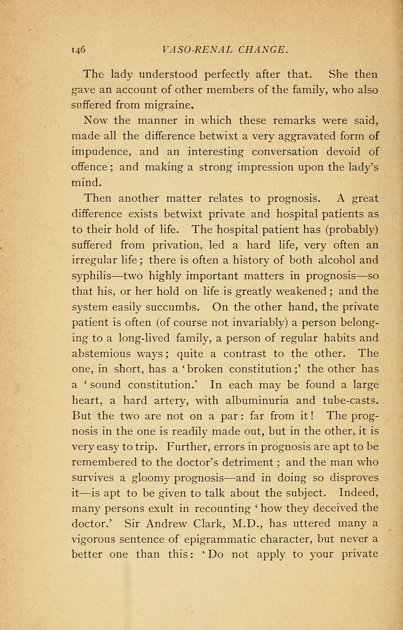 The lady understood perfectly after that. She then gave an account of other members of the family, who also suffered from migraine. Now the manner in which these remarks were said, made all the difference betwixt a very aggravated form of impudence, and an interesting conversation devoid of offence; and making a strong impression upon the lady's mind. Then another matter relates to prognosis. A great difference exists betwixt private and hospital patients as to their hold of life. The hospital patient has (probably) suffered from privation, led a hard life, very often an irregular life; there is often a history of both alcohol and syphilis—two highly important matters in prognosis—so that his, or her hold on life is greatly weakened; and the system easily succumbs. On the other hand, the private patient is often (of course not invariably) a person belong- ing to a long-lived family, a person of regular habits and abstemious ways; quite a contrast to the other. The one, in short, has a 'broken constitution;' the other has a ' sound constitution.' In each may be found a large heart, a hard artery, with albuminuria and tube-casts. But the two are not on a par: far from it! The prog- nosis in the one is readily made out, but in the other, it is very easy to trip. Further, errors in prognosis are apt to be remembered to the doctor's detriment; and the man who survives a gloomy prognosis—and in doing so disproves it—is apt to be given to talk about the subject. Indeed, many persons exult in recounting ' how they deceived the doctor.' Sir Andrew Clark, M.D., has uttered many a vigorous sentence of epigrammatic character, but never a better one than this: ' Do not apply to your private