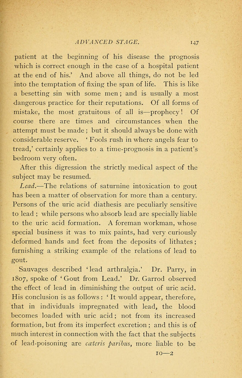 patient at the beginning of his disease the prognosis which is correct enough in the case of a hospital patient at the end of his.' And above all things, do not be led into the temptation of fixing the span of life. This is like a besetting sin with some men; and is usually a most dangerous practice for their reputations. Of all forms of mistake, the most gratuitous of all is—prophecy! Of •course there are times and circumstances when the attempt must be made ; but it should always be done with considerable reserve. ' Fools rush in where angels fear to tread,' certainly applies to a time-prognosis in a patient's bedroom very often. After this digression the strictly medical aspect of the subject may be resumed. Lead.—The relations of saturnine intoxication to gout has been a matter of observation for more than a century. Persons of the uric acid diathesis are peculiarly sensitive to lead ; while persons who absorb lead are specially liable to the uric acid formation. A foreman workman, whose special business it was to mix paints, had very curiously deformed hands and feet from the deposits of lithates ; furnishing a striking example of the relations of lead to gout. Sauvages described ' lead arthralgia.' Dr. Parry, in 1807, spoke of 'Gout from Lead.' Dr. Garrod observed the effect of lead in diminishing the output of uric acid. His conclusion is as follows : ' It would appear, therefore, that in individuals impregnated with lead, the blood becomes loaded with uric acid; not from its increased formation, but from its imperfect excretion; and this is of much interest in connection with the fact that the subjects of lead-poisoning are ceteris paribus, more liable to be 10—2