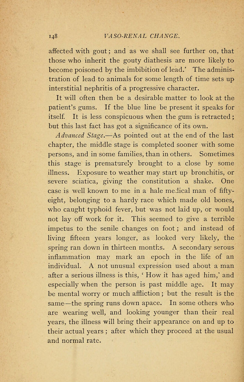 affected with gout; and as we shall see further on, that those who inherit the gouty diathesis are more likely to become poisoned by the imbibition of lead.' The adminis- tration of lead to animals for some length of time sets up interstitial nephritis of a progressive character. It will often then be a desirable matter to look at the patient's gums. If the blue line be present it speaks for itself. It is less conspicuous when the gum is retracted; but this last fact has got a significance of its own. Advanced Stage.—As pointed out at the end of the last chapter, the middle stage is completed sooner with some persons, and in some families, than in others. Sometimes this stage is prematurely brought to a close by some illness. Exposure to weather may start up bronchitis, or severe sciatica, giving the constitution a shake. One case is well known to me in a hale medical man of fifty- eight, belonging to a hardy race which made old bones, who caught typhoid fever, but was not laid up, or would not lay off work for it. This seemed to give a terrible impetus to the senile changes on foot ; and instead of living fifteen years longer, as looked very likely, the spring ran down in thirteen months. A secondary serous inflammation may mark an epoch in the life of an individual. A not unusual expression used about a man after a serious illness is this, ' How it has aged him,' and especially when the person is past middle age. It may be mental worry or much affliction; but the result is the same—the spring runs down apace. In some others who are wearing well, and looking younger than their real years, the illness will bring their appearance on and up to their actual years ; after which they proceed at the usual and normal rate.