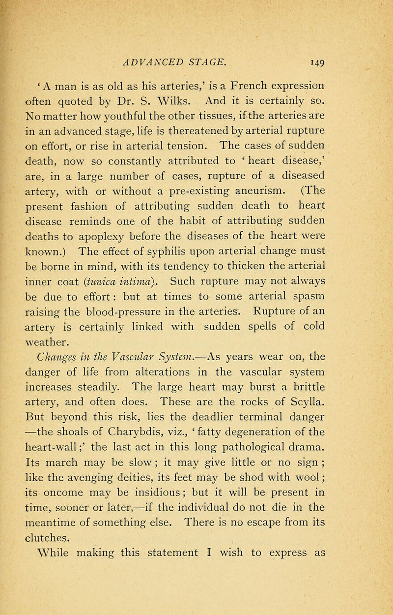 ' A man is as old as his arteries,' is a French expression often quoted by Dr. S. Wilks. And it is certainly so. No matter how youthful the other tissues, if the arteries are in an advanced stage, life is thereatened by arterial rupture on effort, or rise in arterial tension. The cases of sudden death, now so constantly attributed to ' heart disease,' are, in a large number of cases, rupture of a diseased artery, with or without a pre-existing aneurism. (The present fashion of attributing sudden death to heart disease reminds one of the habit of attributing sudden deaths to apoplexy before the diseases of the heart were known.) The effect of syphilis upon arterial change must be borne in mind, with its tendency to thicken the arterial inner coat {tunica intima). Such rupture may not always be due to effort: but at times to some arterial spasm raising the blood-pressure in the arteries. Rupture of an artery is certainly linked with sudden spells of cold weather. Changes in the Vascular System.—As years wear on, the danger of life from alterations in the vascular system increases steadily. The large heart may burst a brittle artery, and often does. These are the rocks of Scylla. But beyond this risk, lies the deadlier terminal danger —the shoals of Charybdis, viz., ' fatty degeneration of the heart-wall;' the last act in this long pathological drama. Its march may be slow; it may give little or no sign ; like the avenging deities, its feet may be shod with wool; its oncome may be insidious; but it will be present in time, sooner or later,—if the individual do not die in the meantime of something else. There is no escape from its clutches. While making this statement I wish to express as