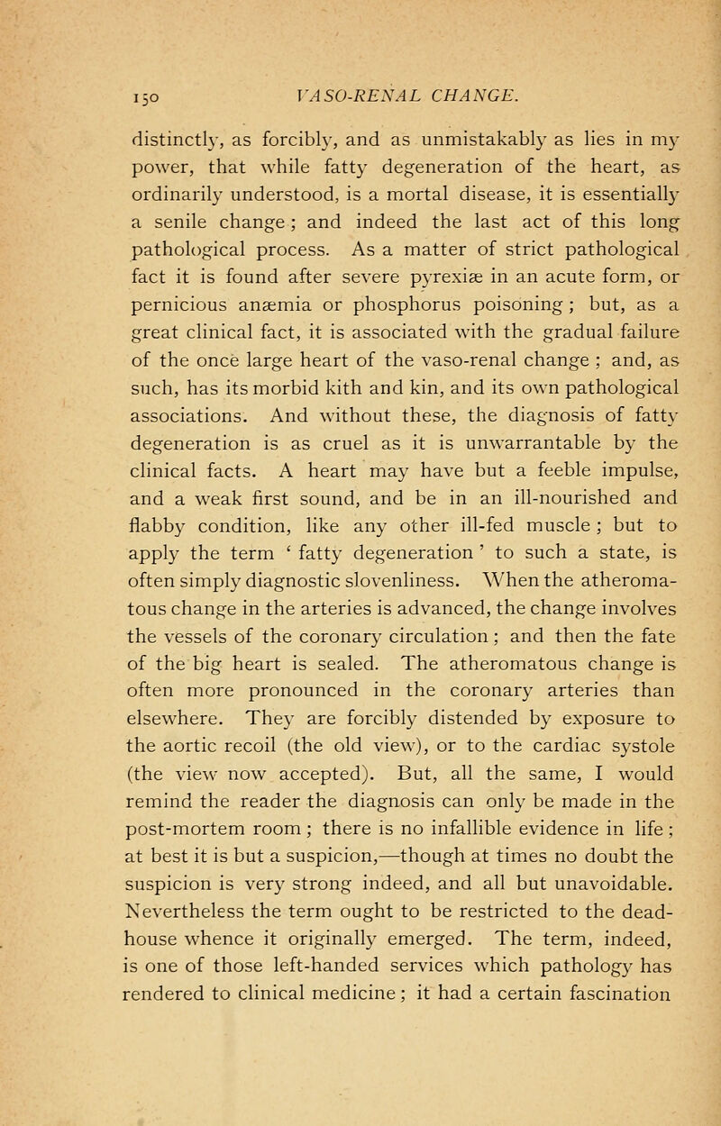 distinctly, as forcibly, and as unmistakably as lies in my power, that while fatty degeneration of the heart, as ordinarily understood, is a mortal disease, it is essentially a senile change ; and indeed the last act of this long pathological process. As a matter of strict pathological fact it is found after severe pyrexiae in an acute form, or pernicious anaemia or phosphorus poisoning ; but, as a great clinical fact, it is associated with the gradual failure of the once large heart of the vaso-renal change ; and, as such, has its morbid kith and kin, and its own pathological associations. And without these, the diagnosis of fatty degeneration is as cruel as it is unwarrantable by the clinical facts. A heart may have but a feeble impulse, and a weak first sound, and be in an ill-nourished and flabby condition, like any other ill-fed muscle ; but to apply the term ' fatty degeneration ' to such a state, is often simply diagnostic slovenliness. When the atheroma- tous change in the arteries is advanced, the change involves the vessels of the coronary circulation ; and then the fate of the big heart is sealed. The atheromatous change is often more pronounced in the coronary arteries than elsewhere. They are forcibly distended by exposure to the aortic recoil (the old view), or to the cardiac systole (the view now accepted). But, all the same, I would remind the reader the diagnosis can only be made in the post-mortem room; there is no infallible evidence in life ; at best it is but a suspicion,—though at times no doubt the suspicion is very strong indeed, and all but unavoidable. Nevertheless the term ought to be restricted to the dead- house whence it originally emerged. The term, indeed, is one of those left-handed services which pathology has rendered to clinical medicine; it had a certain fascination