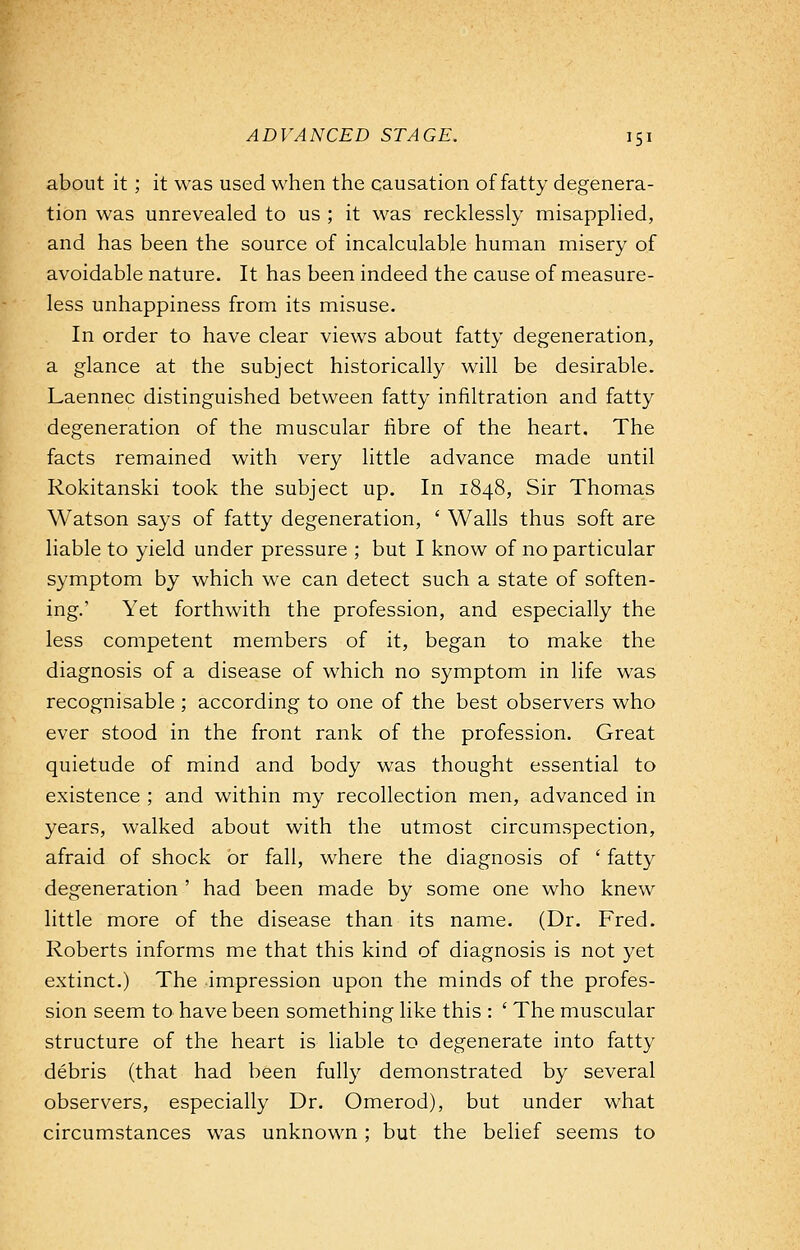 about it ; it was used when the causation of fatty degenera- tion was unrevealed to us ; it was recklessly misapplied, and has been the source of incalculable human misery of avoidable nature. It has been indeed the cause of measure- less unhappiness from its misuse. In order to have clear views about fatty degeneration, a glance at the subject historically will be desirable. Laennec distinguished between fatty infiltration and fatty degeneration of the muscular fibre of the heart. The facts remained with very little advance made until Rokitanski took the subject up. In 1848, Sir Thomas Watson says of fatty degeneration, ' Walls thus soft are liable to yield under pressure ; but I know of no particular symptom by which we can detect such a state of soften- ing.' Yet forthwith the profession, and especially the less competent members of it, began to make the diagnosis of a disease of which no symptom in life was recognisable ; according to one of the best observers who ever stood in the front rank of the profession. Great quietude of mind and body was thought essential to existence ; and within my recollection men, advanced in years, walked about with the utmost circumspection, afraid of shock or fall, where the diagnosis of ' fatty degeneration ' had been made by some one who knew little more of the disease than its name. (Dr. Fred. Roberts informs me that this kind of diagnosis is not yet extinct.) The impression upon the minds of the profes- sion seem to have been something like this : ' The muscular structure of the heart is liable to degenerate into fatty debris (that had been fully demonstrated by several observers, especially Dr. Omerod), but under what circumstances was unknown ; but the belief seems to