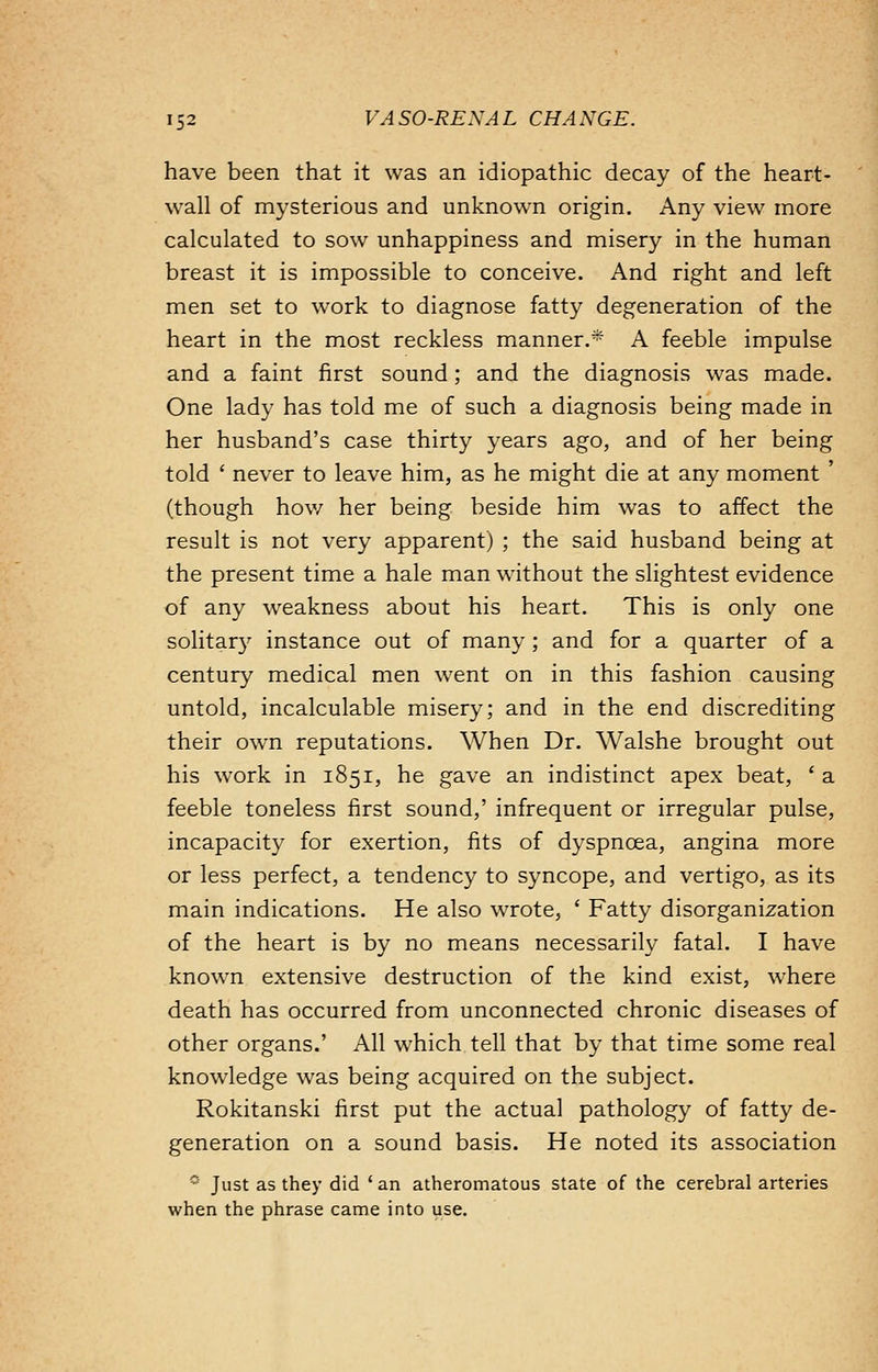 have been that it was an idiopathic decay of the heart- wall of mysterious and unknown origin. Any view more calculated to sow unhappiness and misery in the human breast it is impossible to conceive. And right and left men set to work to diagnose fatty degeneration of the heart in the most reckless manner.* A feeble impulse and a faint first sound; and the diagnosis was made. One lady has told me of such a diagnosis being made in her husband's case thirty years ago, and of her being told ' never to leave him, as he might die at any moment ' (though how her being beside him was to affect the result is not very apparent) ; the said husband being at the present time a hale man without the slightest evidence of any weakness about his heart. This is only one solitary instance out of many ; and for a quarter of a century medical men went on in this fashion causing untold, incalculable misery; and in the end discrediting their own reputations. When Dr. Walshe brought out his work in 1851, he gave an indistinct apex beat, ' a feeble toneless first sound,' infrequent or irregular pulse, incapacity for exertion, fits of dyspnoea, angina more or less perfect, a tendency to syncope, and vertigo, as its main indications. He also wrote, ' Fatty disorganization of the heart is by no means necessarily fatal. I have known extensive destruction of the kind exist, where death has occurred from unconnected chronic diseases of other organs.' All which tell that by that time some real knowledge was being acquired on the subject. Rokitanski first put the actual pathology of fatty de- generation on a sound basis. He noted its association 9 Just as they did ' an atheromatous state of the cerebral arteries when the phrase came into use.