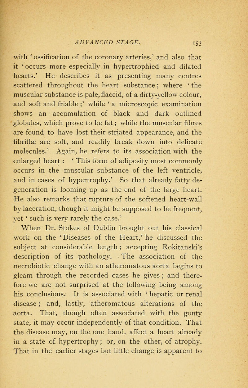 with 'ossification of the coronary arteries,' and also that it ' occurs more especially in hypertrophied and dilated hearts.' He describes it as presenting many centres scattered throughout the heart substance; where ' the muscular substance is pale, flaccid, of a dirty-yellow colour, and soft and friable ;' while ' a microscopic examination shows an accumulation of black and dark outlined globules, which prove to be fat; while the muscular fibres are found to have lost their striated appearance, and the fibrillse are soft, and readily break down into delicate molecules.' Again, he refers to its association with the enlarged heart : ' This form of adiposity most commonly occurs in the muscular substance of the left ventricle, and in cases of hypertrophy.' So that already fatty de- generation is looming up as the end of the large heart. He also remarks that rupture of the softened heart-wall by laceration, though it might be supposed to be frequent, yet ' such is very rarely the case.' When Dr. Stokes of Dublin brought out his classical work on the 'Diseases of the Heart,' he discussed the subject at considerable length; accepting Rokitanski's description of its pathology. The association of the necrobiotic change with an atheromatous aorta begins to gleam through the recorded cases he gives ; and there- fore we are not surprised at the following being among his conclusions. It is associated with ' hepatic or renal disease ; and, lastly, atheromatous alterations of the aorta. That, though often associated with the gouty state, it may occur independently of that condition. That the disease may, on the one hand, affect a heart already in a state of hypertrophy; or, on the other, of atrophy. That in the earlier stages but little change is apparent to
