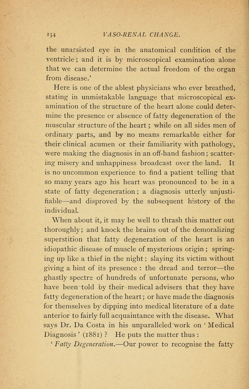 the unassisted eye in the anatomical condition of the ventricle ; and it is by microscopical examination alone that we can determine the actual freedom of the organ from disease.' Here is one of the ablest physicians who ever breathed, stating in unmistakable language that microscopical ex- amination of the structure of the heart alone could deter- mine the presence or absence of fatty degeneration of the muscular structure of the heart; while on all sides men of ordinary parts, and by no means remarkable either for their clinical acumen or their familiarity with pathology, were making the diagnosis in an off-hand fashion; scatter- ing misery and unhappiness broadcast over the land. It is no uncommon experience to find a patient telling that so many years ago his heart was pronounced to be in a state of fatty degeneration; a diagnosis utterly unjusti- fiable—and disproved by the subsequent history of the individual. When about it, it may be well to thrash this matter out thoroughly; and knock the brains out of the demoralizing superstition that fatty degeneration of the heart is an idiopathic disease of muscle of mysterious origin ; spring- ing up like a thief in the night; slaying its victim without giving a hint of its presence : the dread and terror—the ghastly spectre of hundreds of unfortunate persons, who have been told by their-medical advisers that they have fatty degeneration of the heart; or have made the diagnosis for themselves by dipping into medical literature of a date anterior to fairly full acquaintance with the disease. What says Dr. Da Costa in his unparalleled work on ' Medical Diagnosis ' (1881) ? He puts the matter thus : ' Fatty Degeneration.—Our power to recognise the fatty