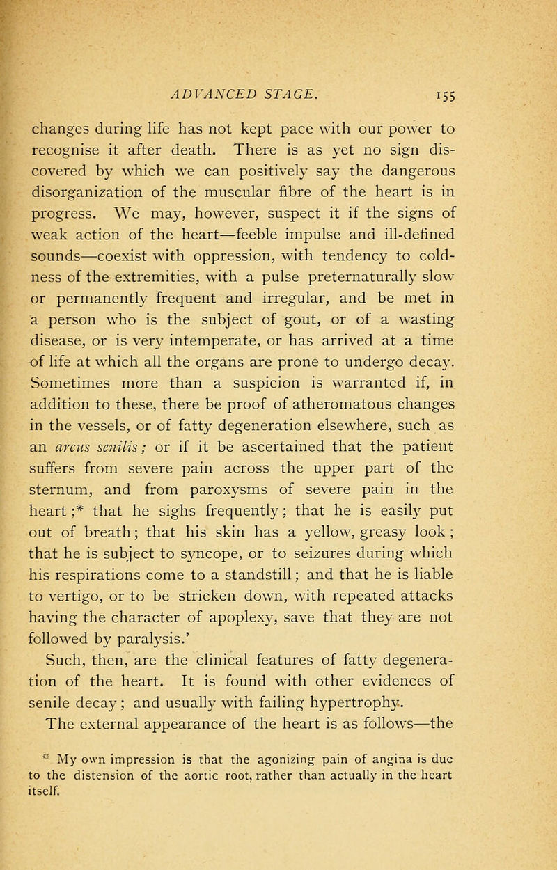 changes during life has not kept pace with our power to recognise it after death. There is as yet no sign dis- covered by which we can positively say the dangerous disorganization of the muscular fibre of the heart is in progress. We may, however, suspect it if the signs of weak action of the heart—feeble impulse and ill-defined sounds—coexist with oppression, with tendency to cold- ness of the extremities, with a pulse preternaturally slow or permanently frequent and irregular, and be met in a person who is the subject of gout, or of a wasting disease, or is very intemperate, or has arrived at a time of life at which all the organs are prone to undergo decay. Sometimes more than a suspicion is warranted if, in addition to these, there be proof of atheromatous changes in the vessels, or of fatty degeneration elsewhere, such as an circus senilis; or if it be ascertained that the patient suffers from severe pain across the upper part of the sternum, and from paroxysms of severe pain in the heart ;* that he sighs frequently; that he is easily put out of breath; that his skin has a yellow, greasy look ; that he is subject to syncope, or to seizures during which his respirations come to a standstill; and that he is liable to vertigo, or to be stricken down, with repeated attacks having the character of apoplexy, save that they are not followed by paralysis.' Such, then, are the clinical features of fatty degenera- tion of the heart. It is found with other evidences of senile decay ; and usually with failing hypertrophy. The external appearance of the heart is as follows—the s My own impression is that the agonizing pain of angina is due to the distension of the aortic root, rather than actually in the heart itself.