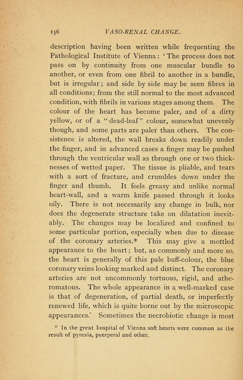 description having been written while frequenting the Pathological Institute of Vienna: ' The process does not pass on by continuity from one muscular bundle to another, or even from one fibril to another in a bundle, but is irregular; and side by side may be seen fibres in all conditions; from the still normal to the most advanced condition, with fibrils in various stages among them. The colour of the heart has become paler, and of a dirty yellow, or of a dead-leaf colour, somewhat unevenly though, and some parts are paler than others. The con- sistence is altered, the wall breaks down readily under the finger, and in advanced cases a finger may be pushed through the ventricular wall as through one or two thick- nesses of wetted paper. The tissue is pliable, and tears with a sort of fracture, and crumbles down under the finger and thumb. It feels greasy and unlike normal heart-wall, and a warm knife passed through it looks oily. There is not necessarily any change in bulk, nor does the degenerate structure take on dilatation inevit- ably. The changes may be localized and confined to some particular portion, especially when due to disease of the coronary arteries.* This may give a mottled appearance to the heart; but, as commonly and more so, the heart is generally of this pale buff-colour, the blue coronary veins looking marked and distinct. The coronary arteries are not uncommonly tortuous, rigid, and athe- romatous. The whole appearance in a well-marked case is that of degeneration, of partial death, or imperfectly renewed life, which is quite borne out by the microscopic appearances.' Sometimes the necrobiotic change is most ° In the great hospital of Vienna soft hearts were common as the result of pyrexia, puerperal and other.
