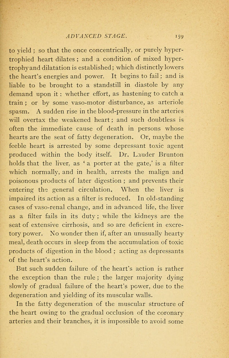 to yield ; so that the once concentrically, or purely hyper- trophied heart dilates ; and a condition of mixed hyper- trophy and dilatation is established; which distinctly lowers the heart's energies and power. It begins to fail; and is liable to be brought to a standstill in diastole by any demand upon it : whether effort, as hastening to catch a train ; or bv some vaso-motor disturbance, as arteriole spasm. A sudden rise in the blood-pressure in the arteries will overtax the weakened heart; and such doubtless is often the immediate cause of death in persons whose hearts are the seat of fatty degeneration. Or, maybe the feeble heart is arrested by some depressant toxic agent produced within the body itself. Dr. Lauder Brunton holds that the liver, as ' a porter at the gate,' is a filter which normally, and in health, arrests the malign and poisonous products of later digestion ; and prevents their entering the general circulation. When the liver is impaired its action as a filter is reduced. In old-standing cases of vaso-renal change, and in advanced life, the liver as a filter fails in its duty ; while the kidneys are the seat of extensive cirrhosis, and so are deficient in excre- tory power. No wonder then if, after an unusually hearty meal, death occurs in sleep from the accumulation of toxic products of digestion in the blood ; acting as depressants of the heart's action. But such sudden failure of the heart's action is rather the exception than the rule ; the larger majority dying slowly of gradual failure of the heart's power, due to the degeneration and yielding of its muscular walls. In the fatty degeneration of the muscular structure of the heart owing to the gradual occlusion of the coronary arteries and their branches, it is impossible to avoid some