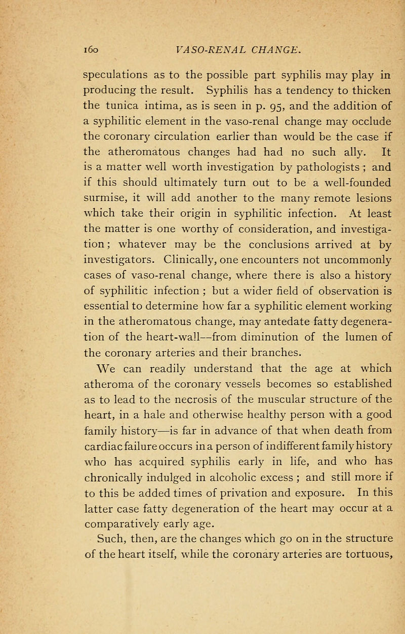 speculations as to the possible part syphilis may play in producing the result. Syphilis has a tendency to thicken the tunica intima, as is seen in p. 95, and the addition of a syphilitic element in the vaso-renal change may occlude the coronary circulation earlier than would be the case if the atheromatous changes had had no such ally. It is a matter well worth investigation by pathologists ; and if this should ultimately turn out to be a well-founded surmise, it will add another to the many remote lesions which take their origin in syphilitic infection. At least the matter is one worthy of consideration, and investiga- tion ; whatever may be the conclusions arrived at by investigators. Clinically, one encounters not uncommonly cases of vaso-renal change, where there is also a history of syphilitic infection ; but a wider field of observation is essential to determine how far a syphilitic element working in the atheromatous change, may antedate fatty degenera- tion of the heart-wall—from diminution of the lumen of the coronary arteries and their branches. We can readily understand that the age at which atheroma of the coronary vessels becomes so established as to lead to the necrosis of the muscular structure of the heart, in a hale and otherwise healthy person with a good family history—is far in advance of that when death from cardiac failure occurs in a person of indifferent family history who has acquired syphilis early in life, and who has chronically indulged in alcoholic excess ; and still more if to this be added times of privation and exposure. In this latter case fatty degeneration of the heart may occur at a comparatively early age. Such, then, are the changes which go on in the structure of the heart itself, while the coronary arteries are tortuous,