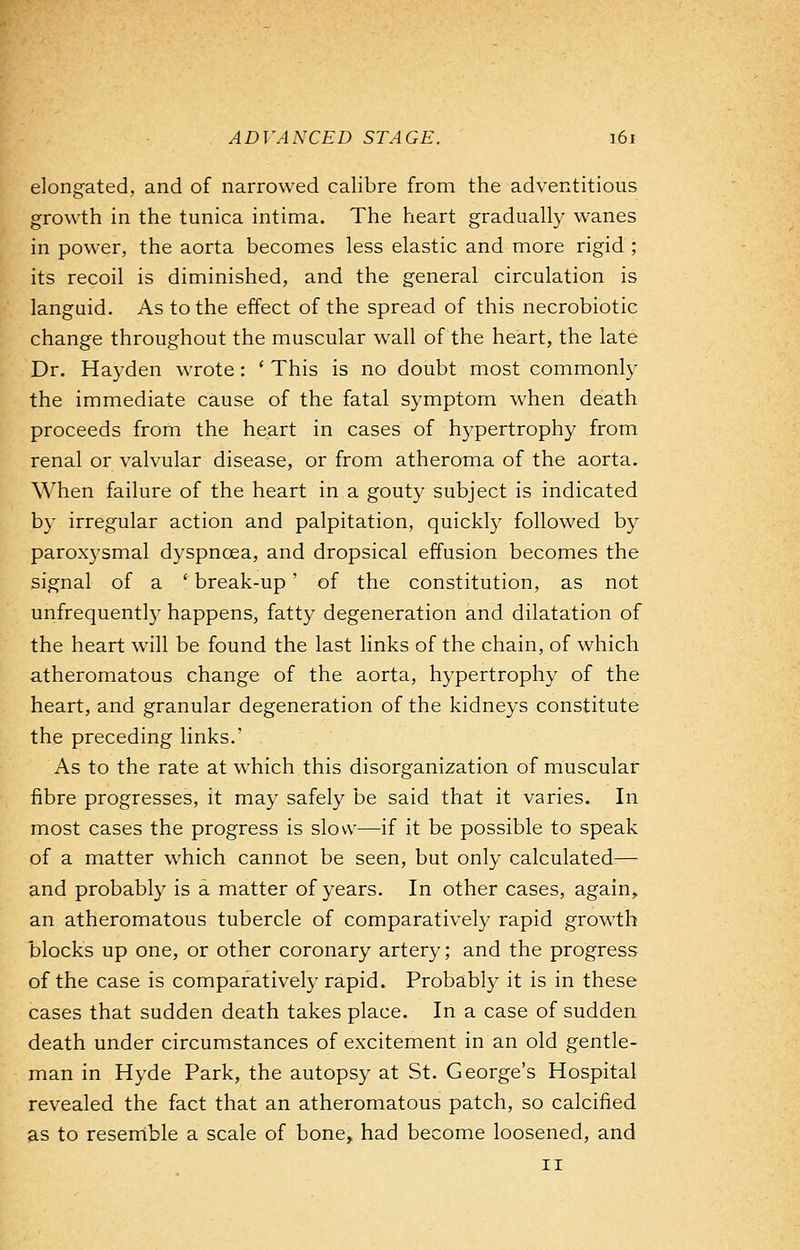 elongated, and of narrowed calibre from the adventitious growth in the tunica intima. The heart gradually wanes in power, the aorta becomes less elastic and more rigid ; its recoil is diminished, and the general circulation is languid. As to the effect of the spread of this necrobiotic change throughout the muscular wall of the heart, the late Dr. Hayden wrote: ' This is no doubt most commonly the immediate cause of the fatal symptom when death proceeds from the heart in cases of hypertrophy from renal or valvular disease, or from atheroma of the aorta. When failure of the heart in a gouty subject is indicated by irregular action and palpitation, quickly followed by paroxysmal dyspnoea, and dropsical effusion becomes the signal of a 'break-up' of the constitution, as not unfrequently happens, fatty degeneration and dilatation of the heart will be found the last links of the chain, of which atheromatous change of the aorta, hypertrophy of the heart, and granular degeneration of the kidneys constitute the preceding links.' As to the rate at which this disorganization of muscular fibre progresses, it may safely be said that it varies. In most cases the progress is slow—if it be possible to speak of a matter which cannot be seen, but only calculated— and probably is a matter of years. In other cases, again, an atheromatous tubercle of comparatively rapid growth blocks up one, or other coronary artery; and the progress of the case is comparatively rapid. Probably it is in these cases that sudden death takes place. In a case of sudden death under circumstances of excitement in an old gentle- man in Hyde Park, the autopsy at St. George's Hospital revealed the fact that an atheromatous patch, so calcified as to resemble a scale of bone, had become loosened, and ii