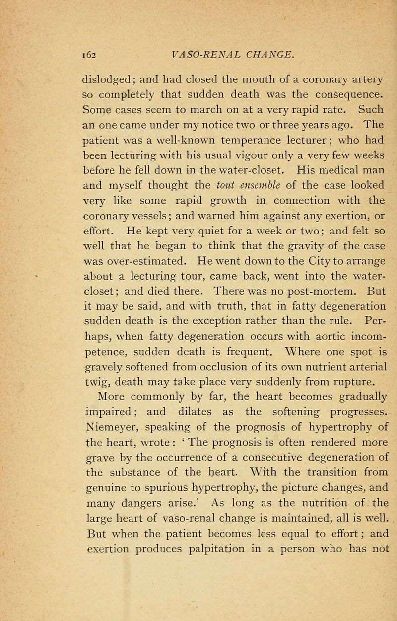 dislodged; and had closed the mouth of a coronary artery so completely that sudden death was the consequence. Some cases seem to march on at a very rapid rate. Such an one came under my notice two or three years ago. The patient was a well-known temperance lecturer; who had been lecturing with his usual vigour only a very few weeks before he fell down in the water-closet. His medical man and myself thought the tout ensemble of the case looked very like some rapid growth in connection with the coronary vessels; and warned him against any exertion, or effort. He kept very quiet for a week or two; and felt so well that he began to think that the gravity of the case was over-estimated. He went down to the City to arrange about a lecturing tour, came back, went into the water- closet; and died there. There was no post-mortem. But it may be said, and with truth, that in fatty degeneration sudden death is the exception rather than the rule. Per- haps, when fatty degeneration occurs with aortic incom- petence, sudden death is frequent. Where one spot is gravely softened from occlusion of its own nutrient arterial twig, death may take place very suddenly from rupture. More commonly by far, the heart becomes gradually impaired; and dilates as the softening progresses. Niemeyer, speaking of the prognosis of hypertrophy of the heart, wrote: ' The prognosis is often rendered more grave by the occurrence of a consecutive degeneration of the substance of the heart. With the transition from genuine to spurious hypertrophy, the picture changes, and many dangers arise.' As long as the nutrition of. the large heart of vaso-renal change is maintained, all is well. But when the patient becomes less equal to effort; and exertion produces palpitation in a person who has not