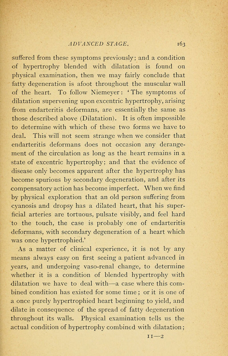 suffered from these symptoms previously; and a condition of hypertrophy blended with dilatation is found on physical examination, then we may fairly conclude that fatty degeneration is afoot throughout the muscular wall of the heart. To follow Niemeyer: ' The symptoms of dilatation supervening upon excentric hypertrophy, arising from endarteritis deformans, are essentially the same as those described above (Dilatation). It is often impossible to determine with which of these two forms we have to deal. This will not seem strange when we consider that endarteritis deformans does not occasion any derange- ment of the circulation as long as the heart remains in a state of excentric hypertrophy; and that the evidence of disease only becomes apparent after the hypertrophy has become spurious by secondary degeneration, and after its compensatory action has become imperfect. When we find by physical exploration that an old person suffering from cyanosis and dropsy has a dilated heart, that his super- ficial arteries are tortuous, pulsate visibly, and feel hard to the touch, the case is probably one of endarteritis deformans, with secondary degeneration of a heart which was once hypertrophied.' As a matter of clinical experience, it is not by any means always easy on first seeing a patient advanced in years, and undergoing vaso-renal change, to determine whether it is a condition of blended hypertrophy with dilatation we have to deal with—a case where this com- bined condition has existed for some time ; or it is one of a once purely hypertrophied heart beginning to yield, and dilate in consequence of the spread of fatty degeneration throughout its walls. Physical examination tells us the actual condition of hypertrophy combined with dilatation; 11—2