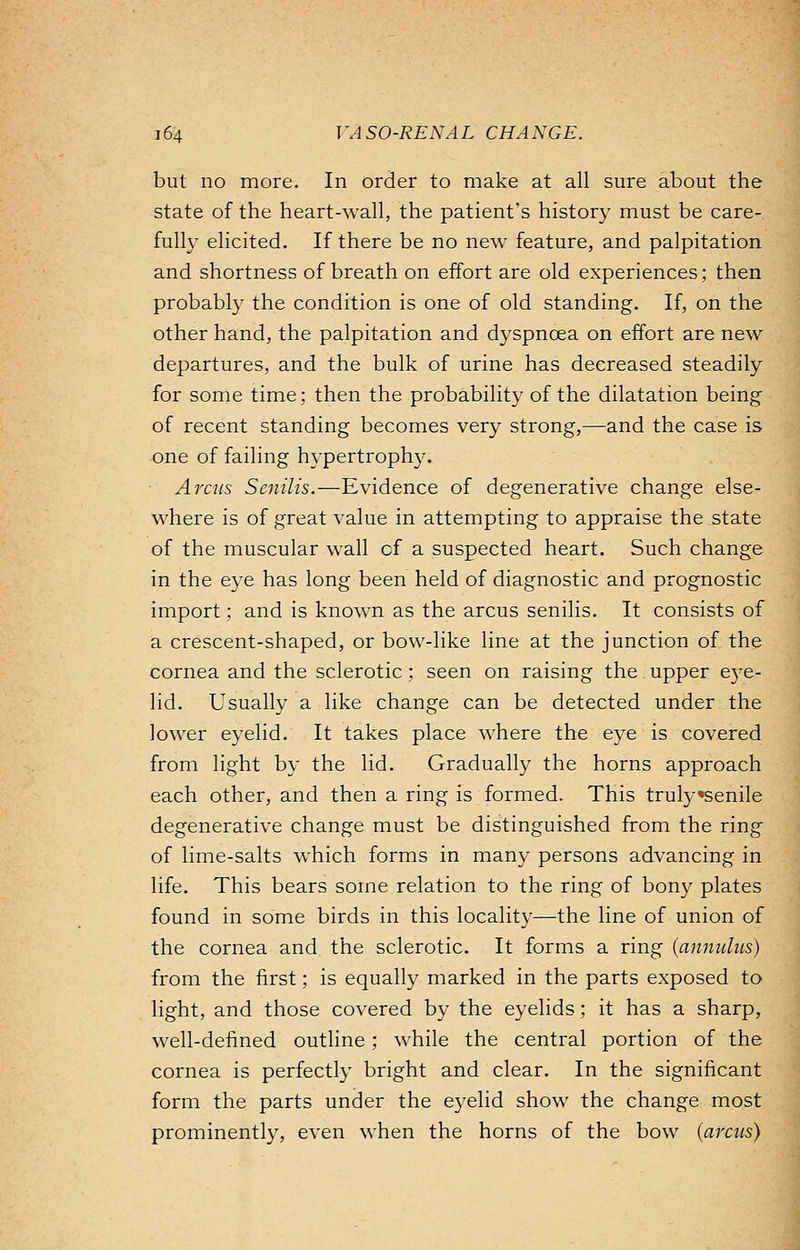 but no more. In order to make at all sure about the state of the heart-wall, the patient's history must be care- fully elicited. If there be no new feature, and palpitation and shortness of breath on effort are old experiences; then probably the condition is one of old standing. If, on the other hand, the palpitation and dyspnoea on effort are new departures, and the bulk of urine has decreased steadily for some time; then the probability of the dilatation being of recent standing becomes very strong,—and the case is one of failing hypertrophy. A rats Senilis.—Evidence of degenerative change else- where is of great value in attempting to appraise the state of the muscular wall cf a suspected heart. Such change in the eye has long been held of diagnostic and prognostic import; and is known as the arcus senilis. It consists of a crescent-shaped, or bow-like line at the junction of the cornea and the sclerotic; seen on raising the upper eye- lid. Usually a like change can be detected under the lower eyelid. It takes place where the eye is covered from light by the lid. Gradually the horns approach each other, and then a ring is formed. This trulysenile degenerative change must be distinguished from the ring of lime-salts which forms in many persons advancing in life. This bears some relation to the ring of bony plates found in some birds in this locality—the line of union of the cornea and the sclerotic. It forms a ring (anmthts) from the first; is equally marked in the parts exposed to light, and those covered by the eyelids; it has a sharp, well-defined outline; while the central portion of the cornea is perfectly bright and clear. In the significant form the parts under the eyelid show the change most prominently, even when the horns of the bow (arcus)