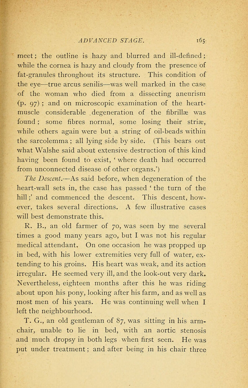 meet; the outline is hazy and blurred and ill-defined; while the cornea is hazy and cloudy from the presence of fat-granules throughout its structure. This condition of the eye—true arcus senilis—was well marked in the case of the woman who died from a dissecting aneurism {p. 97) ; and on microscopic examination of the heart- muscle considerable degeneration of the fibrillar was found ; some fibres normal, some losing their striae, while others again were but a string of oil-beads within the sarcolemma; all lying side by side. (This bears out what Walshe said about extensive destruction of this kind having been found to exist, ' where death had occurred from unconnected disease of other organs.') The Descent.—As said before, when degeneration of the heart-wall sets in, the case has passed ' the turn of the hill;' and commenced the descent. This descent, how- ever, takes several directions. A few illustrative cases will best demonstrate this. R. B., an old farmer of 70, was seen by me several times a good many years ago, but I was not his regular medical attendant. On one occasion he was propped up in bed, with his lower extremities very full of water, ex- tending to his groins. His heart was weak, and its action irregular. He seemed very ill, and the look-out very dark. Nevertheless, eighteen months after this he was riding about upon his pony, looking after his farm, and as well as most men of his years. He was continuing well when I left the neighbourhood. T. G., an old gentleman of 87, was sitting in his arm- chair, unable to lie in bed, with an aortic stenosis and much dropsy in both legs when first seen. He was put under treatment; and after being in his chair three