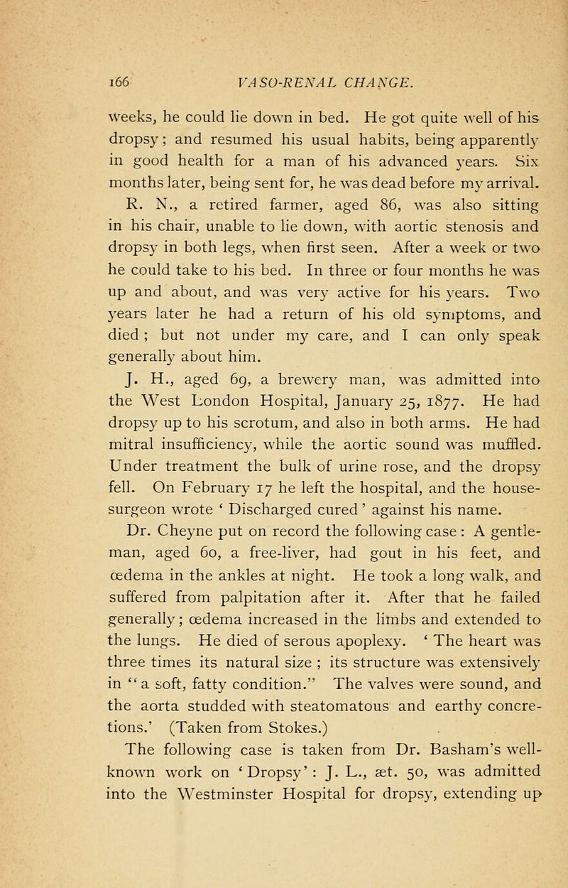weeks, he could lie down in bed. He got quite well of his drops)'; and resumed his usual habits, being apparently in good health for a man of his advanced years. Six months later, being sent for, he was dead before my arrival. R. N., a retired farmer, aged 86, was also sitting in his chair, unable to lie down, with aortic stenosis and dropsy in both legs, when first seen. After a week or two he could take to his bed. In three or four months he was up and about, and was very active for his years. Two years later he had a return of his old symptoms, and died ; but not under my care, and I can only speak generally about him. J. H., aged 69, a brewery man, was admitted into the West London Hospital, January 25, 1877. He had dropsy up to his scrotum, and also in both arms. He had mitral insufficiency, while the aortic sound was muffled. Under treatment the bulk of urine rose, and the dropsy fell. On February 17 he left the hospital, and the house- surgeon wrote ■ Discharged cured' against his name. Dr. Cheyne put on record the following case : A gentle- man, aged 60, a free-liver, had gout in his feet, and oedema in the ankles at night. He took a long walk, and suffered from palpitation after it. After that he failed generally; oedema increased in the limbs and extended to the lungs. He died of serous apoplexy. ' The heart was three times its natural size ; its structure was extensively in a soft, fatty condition. The valves were sound, and the aorta studded with steatomatous and earthy concre- tions.' (Taken from Stokes.) The following case is taken from Dr. Basham's well- known work on 'Dropsy': J. L., set. 50, was admitted into the Westminster Hospital for dropsy, extending up