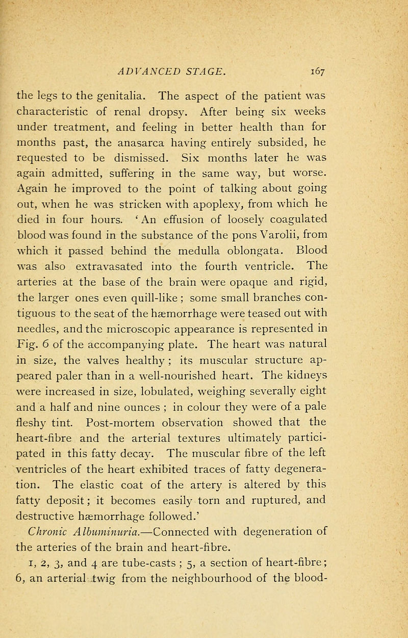 the legs to the genitalia. The aspect of the patient was characteristic of renal dropsy. After being six weeks under treatment, and feeling in better health than for months past, the anasarca having entirely subsided, he requested to be dismissed. Six months later he was again admitted, suffering in the same way, but worse. Again he improved to the point of talking about going out, when he was stricken with apoplexy, from which he died in four hours. ' An effusion of loosely coagulated blood was found in the substance of the pons Varolii, from which it passed behind the medulla oblongata. Blood was also extravasated into the fourth ventricle. The arteries at the base of the brain were opaque and rigid, the larger ones even quill-like ; some small branches con- tiguous to the seat of the haemorrhage were teased out with needles, and the microscopic appearance is represented in Fig. 6 of the accompanying plate. The heart was natural in size, the valves healthy ; its muscular structure ap- peared paler than in a well-nourished heart. The kidneys were increased in size, lobulated, weighing severally eight and a half and nine ounces ; in colour they were of a pale fleshy tint. Post-mortem observation showed that the heart-fibre and the arterial textures ultimately partici- pated in this fatty decay. The muscular fibre of the left ventricles of the heart exhibited traces of fatty degenera- tion. The elastic coat of the artery is altered by this fatty deposit; it becomes easily torn and ruptured, and destructive haemorrhage followed.' Chronic Albuminuria.—Connected with degeneration of the arteries of the brain and heart-fibre. 1, 2, 3, and 4 are tube-casts ; 5, a section of heart-fibre; 6, an arterial .twig from the neighbourhood of the blood-