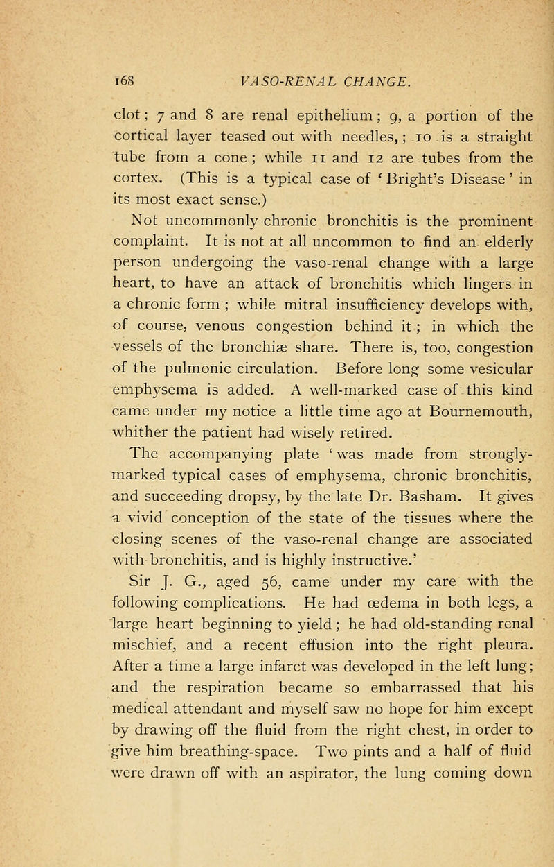 clot; 7 and 8 are renal epithelium; g, a portion of the cortical layer teased out with needles,; io is a straight tube from a cone; while n and 12 are tubes from the cortex. (This is a typical case of • B right's Disease ' in its most exact sense.) Not uncommonly chronic bronchitis is the prominent complaint. It is not at all uncommon to find an- elderly person undergoing the vaso-renal change with a large heart, to have an attack of bronchitis which lingers in a chronic form ; while mitral insufficiency develops with, of course, venous congestion behind it ; in which the vessels of the bronchias share. There is, too, congestion of the pulmonic circulation. Before long some vesicular emphysema is added. A well-marked case of this kind came under my notice a little time ago at Bournemouth, whither the patient had wisely retired. The accompanying plate ' was made from strongly- marked typical cases of emplvysema, chronic bronchitis, and succeeding dropsy, by the late Dr. Basham. It gives a vivid conception of the state of the tissues where the closing scenes of the vaso-renal change are associated with bronchitis, and is highly instructive.' Sir J. G., aged 56, came under my care with the following complications. He had oedema in both legs, a large heart beginning to yield ; he had old-standing renal mischief, and a recent effusion into the right pleura. After a time a large infarct was developed in the left lung; and the respiration became so embarrassed that his medical attendant and myself saw no hope for him except by drawing off the fluid from the right chest, in order to give him breathing-space. Two pints and a half of fluid were drawn off with an aspirator, the lung coming down