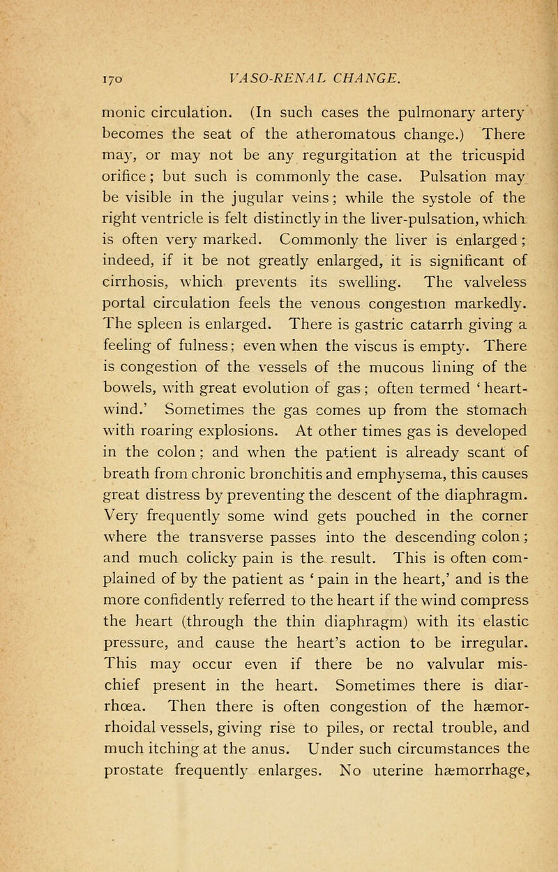 monic circulation. (In such cases the pulmonary artery becomes the seat of the atheromatous change.) There may, or may not be any regurgitation at the tricuspid orifice; but such is commonly the case. Pulsation may be visible in the jugular veins; while the systole of the right ventricle is felt distinctly in the liver-pulsation, which is often very marked. Commonly the liver is enlarged; indeed, if it be not greatly enlarged, it is significant of cirrhosis, which prevents its swelling. The valveless portal circulation feels the venous congestion markedly. The spleen is enlarged. There is gastric catarrh giving a feeling of fulness; even when the viscus is empty. There is congestion of the vessels of the mucous lining of the bowels, with great evolution of gas; often termed ■ heart- wind.' Sometimes the gas comes up from the stomach with roaring explosions. At other times gas is developed in the colon; and when the patient is already scant of breath from chronic bronchitis and emphysema, this causes great distress by preventing the descent of the diaphragm. Very frequently some wind gets pouched in the corner where the transverse passes into the descending colon; and much colicky pain is the result. This is often com- plained of by the patient as 'pain in the heart,' and is the more confidently referred to the heart if the wind compress the heart (through the thin diaphragm) with its elastic pressure, and cause the heart's action to be irregular. This may occur even if there be no valvular mis- chief present in the heart. Sometimes there is diar- rhoea. Then there is often congestion of the hemor- rhoidal vessels, giving rise to piles, or rectal trouble, and much itching at the anus. Under such circumstances the prostate frequently enlarges. No uterine haemorrhage,