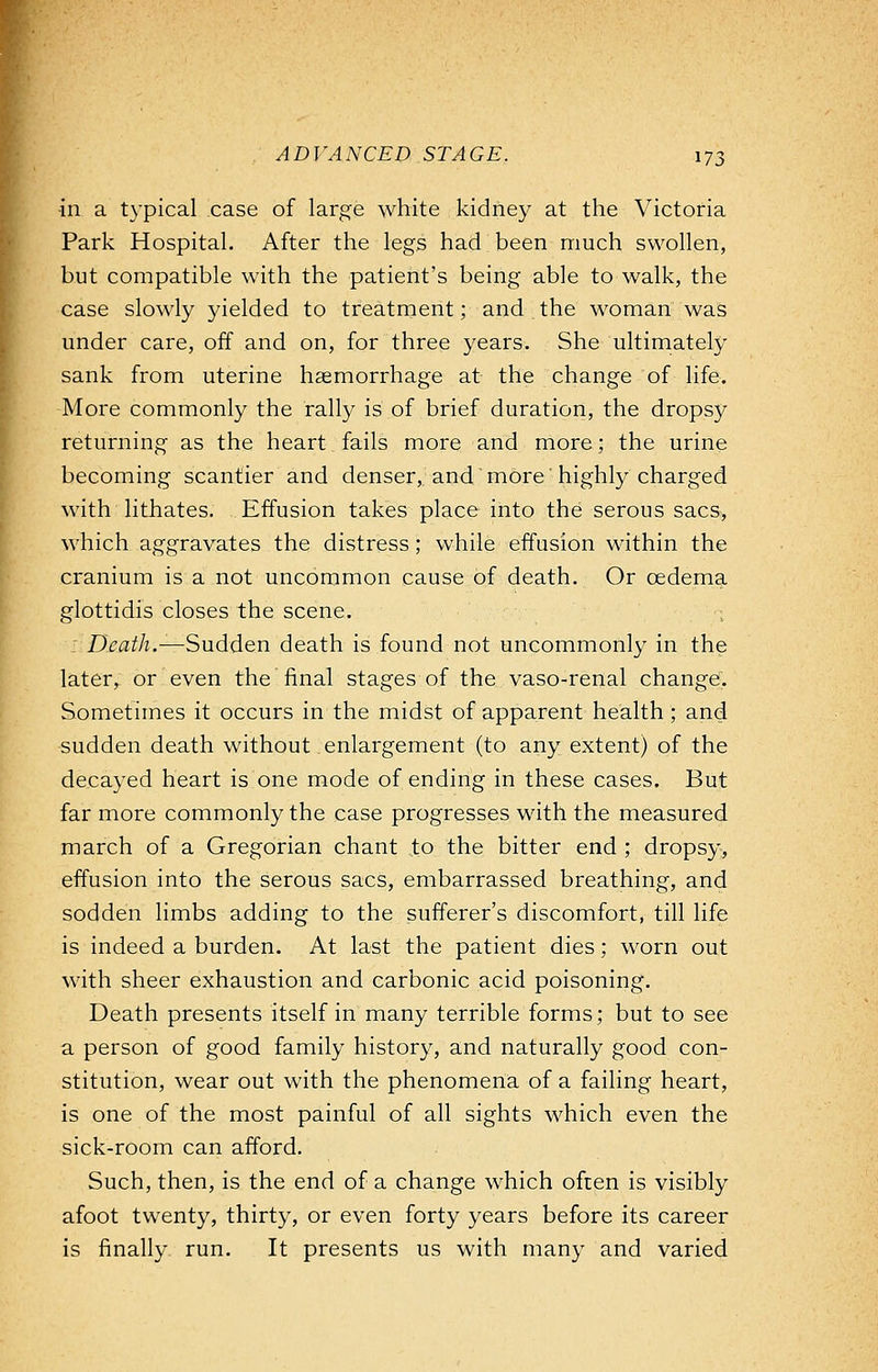 in a typical case of large white kidney at the Victoria Park Hospital. After the legs had been much swollen, but compatible with the patient's being able to walk, the case slowly yielded to treatment; and the woman was under care, off and on, for three years. She ultimately sank from uterine haemorrhage at the change of life. More commonly the rally is of brief duration, the dropsy returning as the heart fails more and more; the urine becoming scantier and denser, and more' highly charged with lithates. Effusion takes place into the serous sacs, which aggravates the distress; while effusion within the cranium is a not uncommon cause of death. Or oedema glottidis closes the scene. Death.—Sudden death is found not uncommonly in the laterr or even the final stages of the vaso-renal change. Sometimes it occurs in the midst of apparent health; and sudden death without enlargement (to any extent) of the decayed heart is one mode of ending in these cases. But far more commonly the case progresses with the measured march of a Gregorian chant to the bitter end ; dropsy, effusion into the serous sacs, embarrassed breathing, and sodden limbs adding to the sufferer's discomfort, till life is indeed a burden. At last the patient dies; worn out with sheer exhaustion and carbonic acid poisoning. Death presents itself in many terrible forms; but to see a person of good family history, and naturally good con- stitution, wear out with the phenomena of a failing heart, is one of the most painful of all sights which even the sick-room can afford. Such, then, is the end of a change which often is visibly afoot twenty, thirty, or even forty years before its career is finally run. It presents us with many and varied