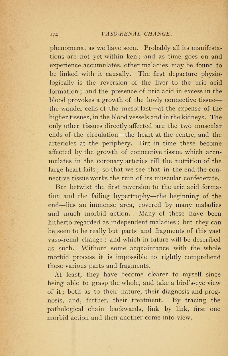 phenomena, as we have seen. Probably all its manifesta- tions are not yet within ken ; and as time goes on and experience accumulates, other maladies may be found to be linked with it causally. The first departure physio- logically is the reversion of the liver to the uric acid formation ; and the presence of uric acid in excess in the blood provokes a growth of the lowly connective tissue— the wander-cells of the mesoblast—at the expense of the higher tissues, in the blood vessels and in the kidneys. The only other tissues directly affected are the two muscular ends of the circulation—the heart at the centre, and the arterioles at the periphery. But in time these become affected by the growth of connective tissue, which accu- mulates in the coronary arteries till the nutrition of the large heart fails ; so that we see that in the end the con- nective tissue works the ruin of its muscular confederate. But betwixt the first reversion to the uric acid forma- tion and the failing hypertrophy—the beginning of the end—lies an immense area, covered by many maladies and much morbid action. Many of these have been hitherto regarded as independent maladies ; but they can be seen to be really but parts and fragments of this vast vaso-renal change ; and which in future will be described as such. Without some acquaintance with the whole morbid process it is impossible to rightly comprehend these various parts and fragments. At least, they have become clearer to myself since being able to grasp the whole, and take a bird's-eye view of it; both as to their nature, their diagnosis and prog- nosis, and, further, their treatment. By tracing the pathological chain backwards, link by link, first one morbid action and then another come into view.