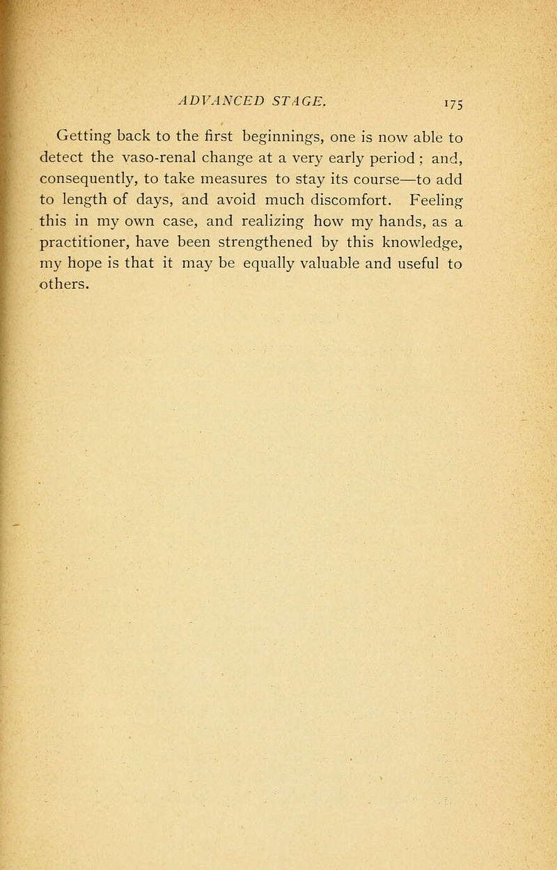 Getting back to the first beginnings, one is now able to detect the vaso-renal change at a very early period ; and, consequently, to take measures to stay its course—to add to length of days, and avoid much discomfort. Feeling this in my own case, and realizing how my hands, as a practitioner, have been strengthened by this knowledge, my hope is that it may be equally valuable and useful to others.