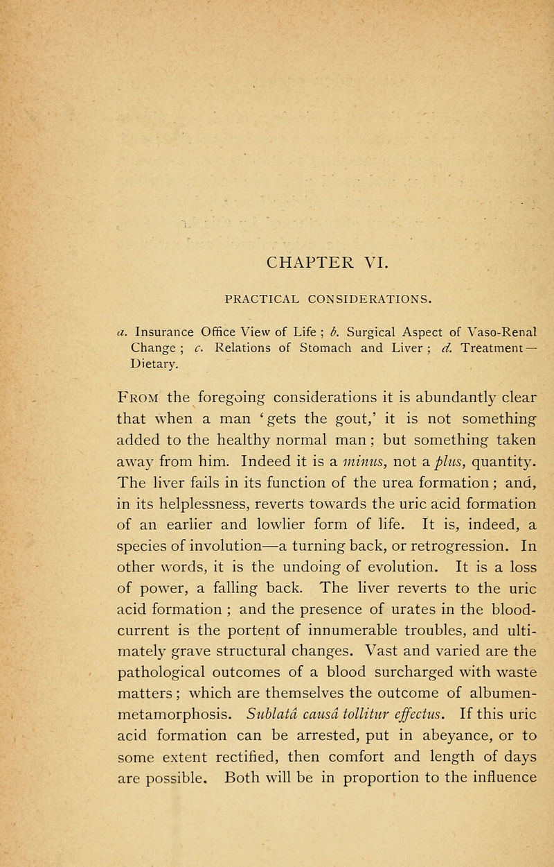 CHAPTER VI. PRACTICAL CONSIDERATIONS. a. Insurance Office View of Life ; b. Surgical Aspect of Vaso-Renal Change; c. Relations of Stomach and Liver; d. Treatment — Dietary. From the foregoing considerations it is abundantly clear that when a man ' gets the gout,' it is not something added to the healthy normal man; but something taken away from him. Indeed it is a minus, not a plus, quantity. The liver fails in its function of the urea formation; and, in its helplessness, reverts towards the uric acid formation of an earlier and lowlier form of life. It is, indeed, a species of involution—a turning back, or retrogression. In other words, it is the undoing of evolution. It is a loss of power, a falling back. The liver reverts to the uric acid formation ; and the presence of urates in the blood- current is the portent of innumerable troubles, and ulti- mately grave structural changes. Vast and varied are the pathological outcomes of a blood surcharged with waste matters; which are themselves the outcome of albumen- metamorphosis. Sublatd causa tollitur effectus. If this uric acid formation can be arrested, put in abeyance, or to some extent rectified, then comfort and length of days are possible. Both will be in proportion to the influence