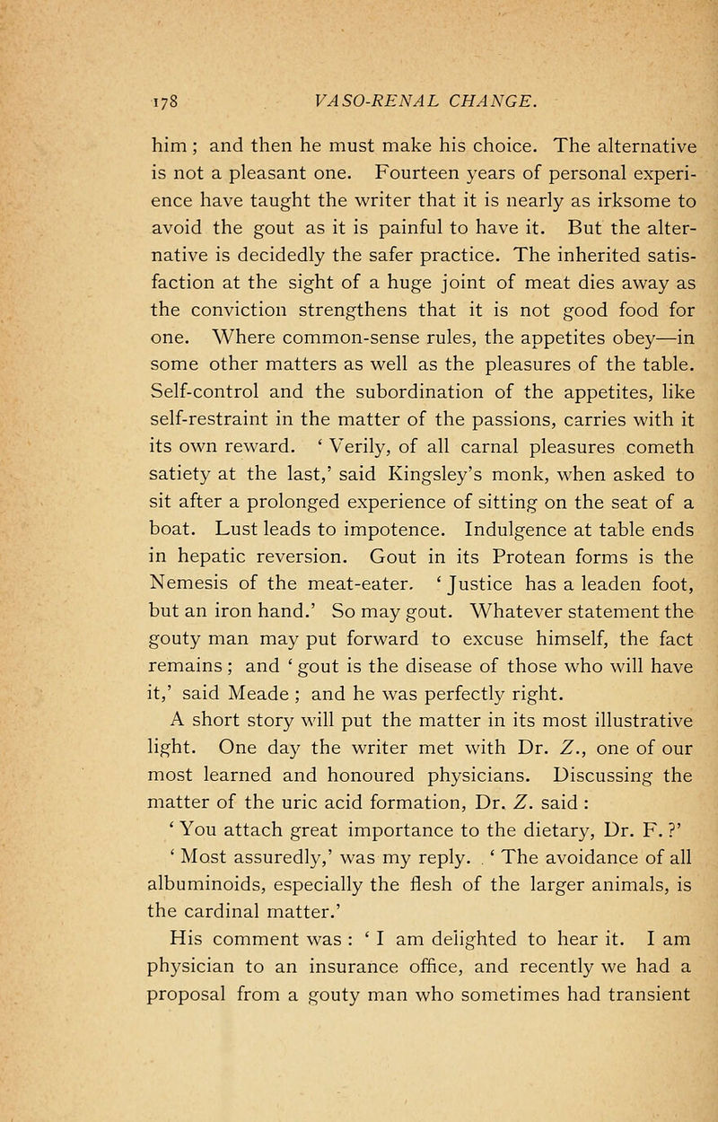 him ; and then he must make his choice. The alternative is not a pleasant one. Fourteen years of personal experi- ence have taught the writer that it is nearly as irksome to avoid the gout as it is painful to have it. But the alter- native is decidedly the safer practice. The inherited satis- faction at the sight of a huge joint of meat dies away as the conviction strengthens that it is not good food for one. Where common-sense rules, the appetites obey—in some other matters as well as the pleasures of the table. Self-control and the subordination of the appetites, like self-restraint in the matter of the passions, carries with it its own reward. ' Verily, of all carnal pleasures cometh satiety at the last,' said Kingsley's monk, when asked to sit after a prolonged experience of sitting on the seat of a boat. Lust leads to impotence. Indulgence at table ends in hepatic reversion. Gout in its Protean forms is the Nemesis of the meat-eater. ' Justice has a leaden foot, but an iron hand.' So may gout. Whatever statement the gouty man may put forward to excuse himself, the fact remains; and ' gout is the disease of those who will have it,' said Meade ; and he was perfectly right. A short story will put the matter in its most illustrative light. One day the writer met with Dr. Z., one of our most learned and honoured physicians. Discussing the matter of the uric acid formation, Dr. Z. said : ' You attach great importance to the dietary, Dr. F. ?' ' Most assuredly,' was my reply. . ' The avoidance of all albuminoids, especially the flesh of the larger animals, is the cardinal matter.' His comment was : ' I am delighted to hear it. I am physician to an insurance office, and recently we had a proposal from a gouty man who sometimes had transient