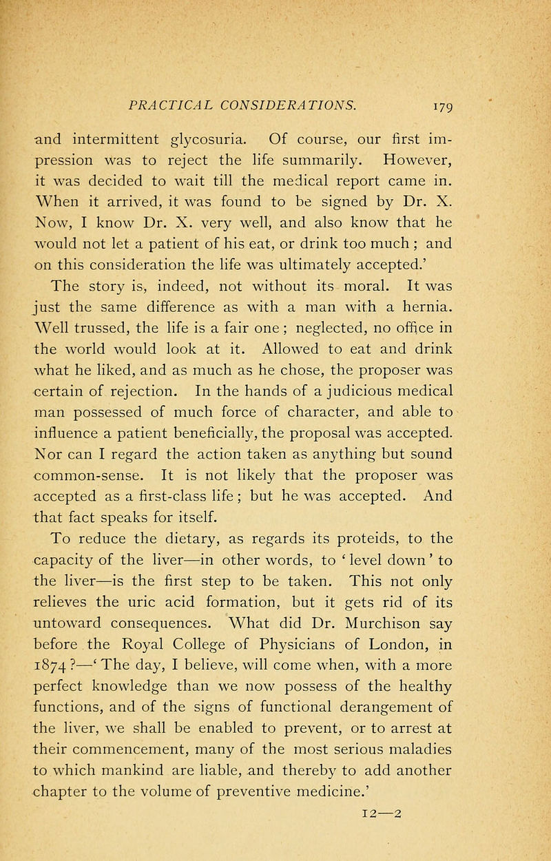 and intermittent glycosuria. Of course, our first im- pression was to reject the life summarily. However, it was decided to wait till the medical report came in. When it arrived, it was found to be signed by Dr. X. Now, I know Dr. X. very well, and also know that he would not let a patient of his eat, or drink too much ; and on this consideration the life was ultimately accepted.' The story is, indeed, not without its moral. It was just the same difference as with a man with a hernia. Well trussed, the life is a fair one; neglected, no office in the world would look at it. Allowed to eat and drink what he liked, and as much as he chose, the proposer was certain of rejection. In the hands of a judicious medical man possessed of much force of character, and able to influence a patient beneficially, the proposal was accepted. Nor can I regard the action taken as anything but sound common-sense. It is not likely that the proposer was accepted as a first-class life; but he was accepted. And that fact speaks for itself. To reduce the dietary, as regards its proteids, to the capacity of the liver—in other words, to ' level down ' to the liver—is the first step to be taken. This not only relieves the uric acid formation, but it gets rid of its untoward consequences. What did Dr. Murchison say before the Royal College of Physicians of London, in 1874 ?—■' The day, I believe, will come when, with a more perfect knowledge than we now possess of the healthy functions, and of the signs of functional derangement of the liver, we shall be enabled to prevent, or to arrest at their commencement, many of the most serious maladies to which mankind are liable, and thereby to add another chapter to the volume of preventive medicine.' 12—2