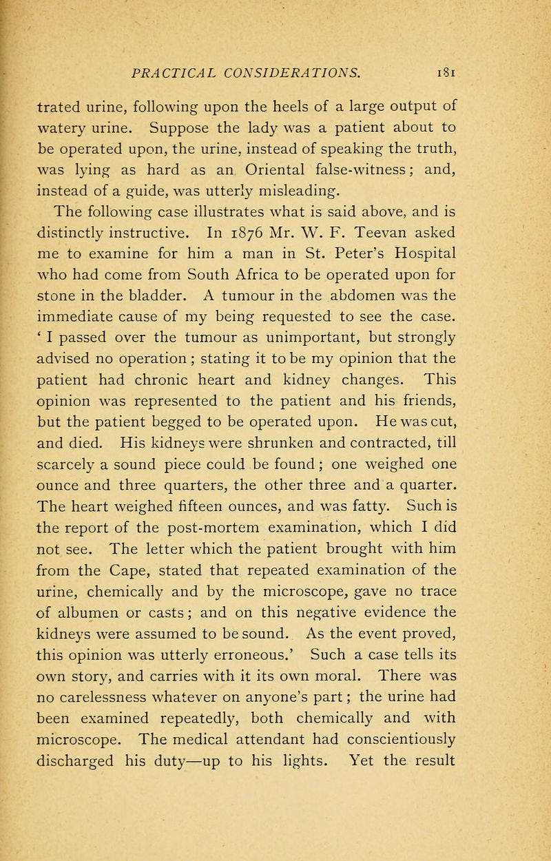 trated urine, following upon the heels of a large output of watery urine. Suppose the lady was a patient about to be operated upon, the urine, instead of speaking the truth, was lying as hard as an Oriental false-witness; and, instead of a guide, was utterly misleading. The following case illustrates what is said above, and is distinctly instructive. In 1876 Mr. W. F. Teevan asked me to examine for him a man in St. Peter's Hospital who had come from South Africa to be operated upon for stone in the bladder. A tumour in the abdomen was the immediate cause of my being requested to see the case. - I passed over the tumour as unimportant, but strongly advised no operation; stating it to be my opinion that the patient had chronic heart and kidney changes. This opinion was represented to the patient and his friends, but the patient begged to be operated upon. He was cut, and died. His kidneys were shrunken and contracted, till scarcely a sound piece could be found; one weighed one ounce and three quarters, the other three and a quarter. The heart weighed fifteen ounces, and was fatty. Such is the report of the post-mortem examination, which I did not see. The letter which the patient brought with him from the Cape, stated that repeated examination of the urine, chemically and by the microscope, gave no trace of albumen or casts; and on this negative evidence the kidneys were assumed to be sound. As the event proved, this opinion was utterly erroneous.' Such a case tells its own story, and carries with it its own moral. There was no carelessness whatever on anyone's part; the urine had been examined repeatedly, both chemically and with microscope. The medical attendant had conscientiously discharged his duty—up to his lights. Yet the result