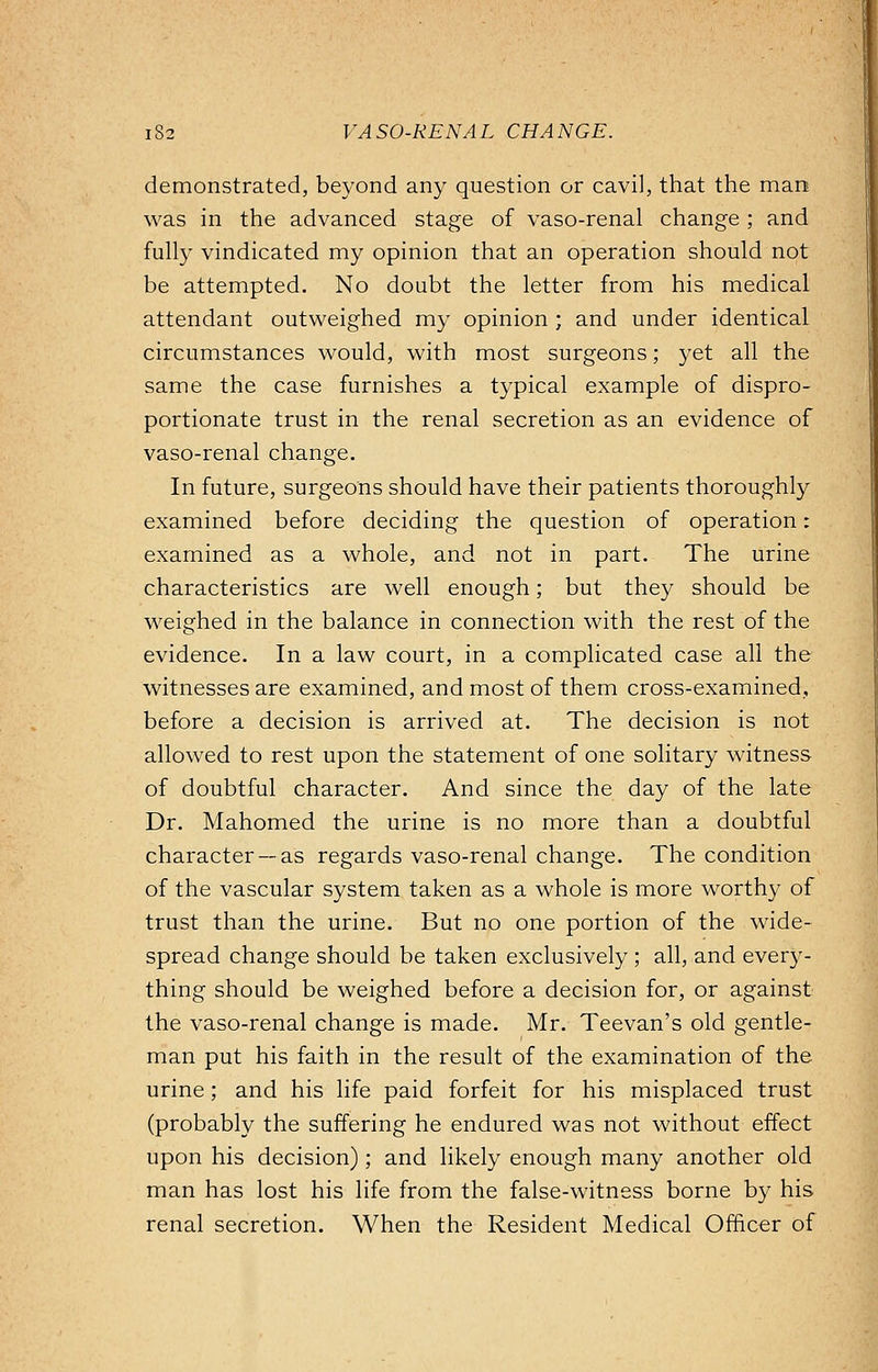 demonstrated, beyond any question or cavil, that the man was in the advanced stage of vaso-renal change ; and fully vindicated my opinion that an operation should not be attempted. No doubt the letter from his medical attendant outweighed my opinion ; and under identical circumstances would, with most surgeons; yet all the same the case furnishes a typical example of dispro- portionate trust in the renal secretion as an evidence of vaso-renal change. In future, surgeons should have their patients thoroughly examined before deciding the question of operation: examined as a whole, and not in part. The urine characteristics are well enough; but they should be weighed in the balance in connection with the rest of the evidence. In a law court, in a complicated case all the witnesses are examined, and most of them cross-examined, before a decision is arrived at. The decision is not allowed to rest upon the statement of one solitary witness of doubtful character. And since the day of the late Dr. Mahomed the urine is no more than a doubtful character —as regards vaso-renal change. The condition of the vascular system taken as a whole is more worthy of trust than the urine. But no one portion of the wide- spread change should be taken exclusively ; all, and every- thing should be weighed before a decision for, or against the vaso-renal change is made. Mr. Teevan's old gentle- man put his faith in the result of the examination of the urine; and his life paid forfeit for his misplaced trust (probably the suffering he endured was not without effect upon his decision); and likely enough many another old man has lost his life from the false-witness borne by his renal secretion. When the Resident Medical Officer of