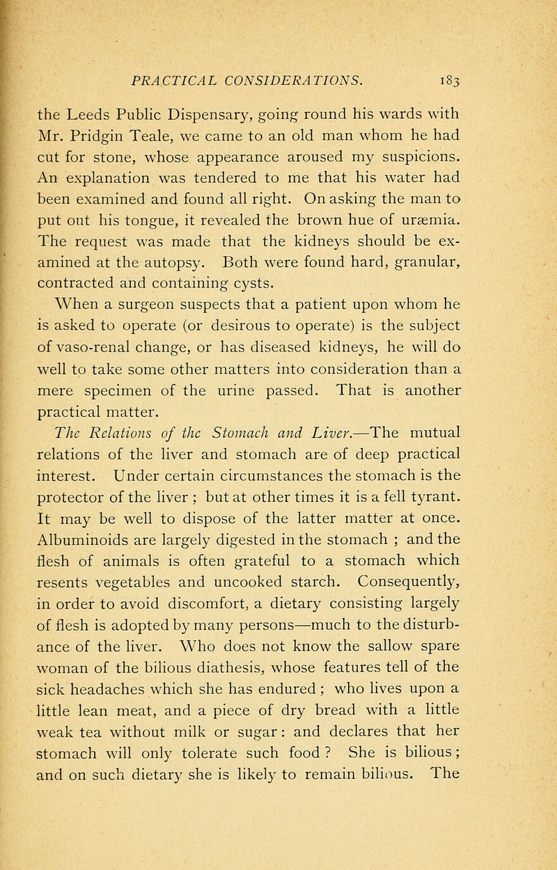 the Leeds Public Dispensary, going round his wards with Mr. Pridgin Teale, we came to an old man whom he had cut for stone, whose appearance aroused my suspicions. An explanation was tendered to me that his water had been examined and found all right. On asking the man to put out his tongue, it revealed the brown hue of uraemia. The request was made that the kidneys should be ex- amined at the autopsy. Both were found hard, granular, contracted and containing cysts. When a surgeon suspects that a patient upon whom he is asked to operate (or desirous to operate) is the subject of vaso-renal change, or has diseased kidneys, he will do well to take some other matters into consideration than a mere specimen of the urine passed. That is another practical matter. The Relations of the Stomach and Liver.—The mutual relations of the liver and stomach are of deep practical interest. Under certain circumstances the stomach is the protector of the liver ; but at other times it is a fell tyrant. It may be well to dispose of the latter matter at once. Albuminoids are largely digested in the stomach ; and the flesh of animals is often grateful to a stomach which resents vegetables and uncooked starch. Consequently, in order to avoid discomfort, a dietary consisting largely of flesh is adopted by many persons—much to the disturb- ance of the liver. Who does not know the sallow spare woman of the bilious diathesis, whose features tell of the sick headaches which she has endured ; who lives upon a little lean meat, and a piece of dry bread with a little weak tea without milk or sugar: and declares that her stomach will only tolerate such food ? She is bilious; and on such dietary she is likely to remain bilious. The