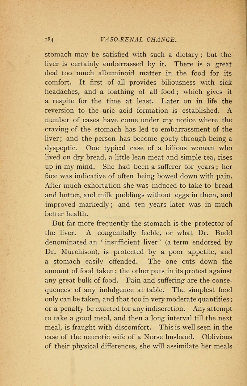 stomach may be satisfied with such a dietary ; but the liver is certainly embarrassed by it. There is a great deal too much albuminoid matter in the food for its comfort. It first of all provides biliousness with sick headaches, and a loathing of all food; which gives it a respite for the time at least. Later on in life the reversion to the uric acid formation is established. A number of cases have come under my notice where the craving of the stomach has led to embarrassment of the liver; and the person has become gouty through being a dyspeptic. One typical case of a bilious woman who lived on dry bread, a little lean meat and simple tea, rises up in my mind. She had been a sufferer for years ; her face was indicative of often being bowed down with pain. After much exhortation she was induced to take to bread and butter, and milk puddings without eggs in them, and improved markedly; and ten years later was in much better health. But far more frequently the stomach is the protector of the liver. A congenitally feeble, or what Dr. Budd denominated an ' insufficient liver' (a term endorsed by Dr. Murchison), is protected by a poor appetite, and a stomach easily offended. The one cuts down the amount of food taken; the other puts in its protest against any great bulk of food. Pain and suffering are the conse- quences of any indulgence at table. The simplest food only can be taken, and that too in very moderate quantities; or a penalty be exacted for any indiscretion. Any attempt to take a good meal, and then a long interval till the next meal, is fraught with discomfort. This is well seen in the case of the neurotic wife of a Norse husband. Oblivious of their physical differences, she will assimilate her meals