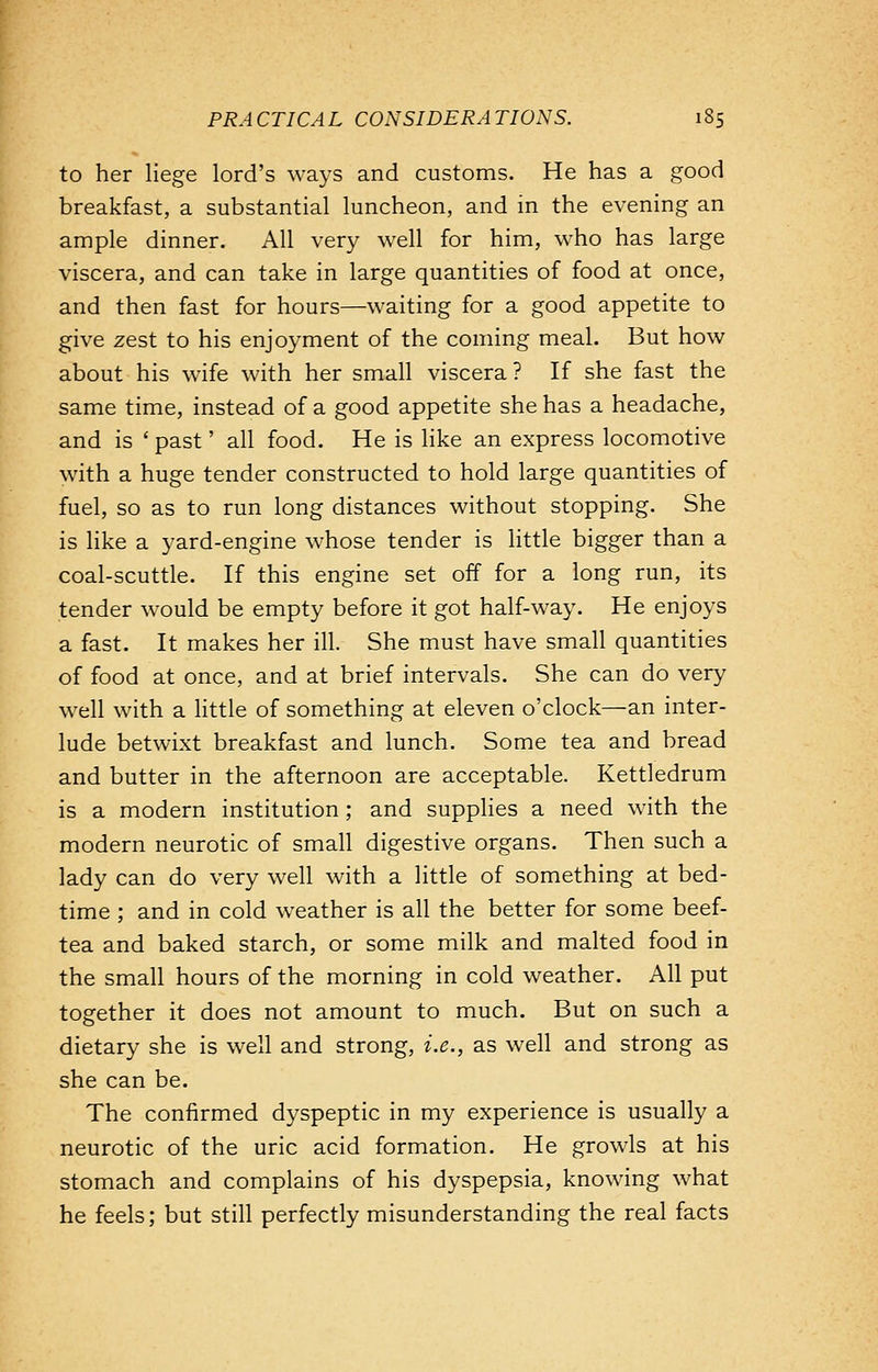 to her liege lord's ways and customs. He has a good breakfast, a substantial luncheon, and in the evening an ample dinner. All very well for him, who has large viscera, and can take in large quantities of food at once, and then fast for hours—waiting for a good appetite to give zest to his enjoyment of the coming meal. But how about his wife with her small viscera ? If she fast the same time, instead of a good appetite she has a headache, and is ' past' all food. He is like an express locomotive with a huge tender constructed to hold large quantities of fuel, so as to run long distances without stopping. She is like a yard-engine whose tender is little bigger than a coal-scuttle. If this engine set off for a long run, its tender would be empty before it got half-way. He enjoys a fast. It makes her ill. She must have small quantities of food at once, and at brief intervals. She can do very well with a little of something at eleven o'clock—an inter- lude betwixt breakfast and lunch. Some tea and bread and butter in the afternoon are acceptable. Kettledrum is a modern institution ; and supplies a need with the modern neurotic of small digestive organs. Then such a lady can do very well with a little of something at bed- time ; and in cold weather is all the better for some beef- tea and baked starch, or some milk and malted food in the small hours of the morning in cold weather. All put together it does not amount to much. But on such a dietary she is well and strong, i.e., as well and strong as she can be. The confirmed dyspeptic in my experience is usually a neurotic of the uric acid formation. He growls at his stomach and complains of his dyspepsia, knowing what he feels; but still perfectly misunderstanding the real facts