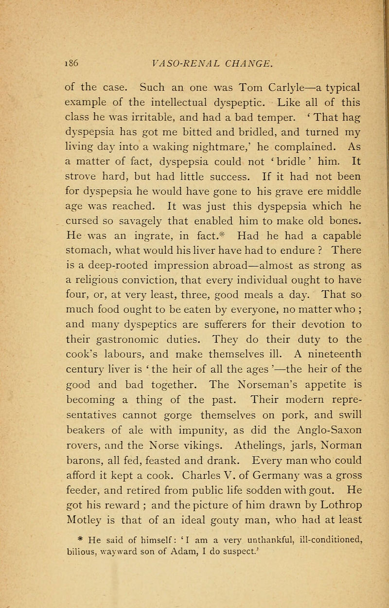 of the case. Such an one was Tom Carlyle—a typical example of the intellectual dyspeptic. Like all of this class he was irritable, and had a bad temper. ' That hag dyspepsia has got me bitted and bridled, and turned my living day into a waking nightmare,' he complained. As a matter of fact, dyspepsia could not ' bridle ' him. It strove hard, but had little success. If it had not been for dyspepsia he would have gone to his grave ere middle age was reached. It was just this dyspepsia which he cursed so savagely that enabled him to make old bones. He was an ingrate, in fact.* Had he had a capable stomach, what would his liver have had to endure ? There is a deep-rooted impression abroad—almost as strong as a religious conviction, that every individual ought to have four, or, at very least, three, good meals a day. That so much food ought to be eaten by everyone, no matter who ; and many dyspeptics are sufferers for their devotion to their gastronomic duties. They do their duty to the cook's labours, and make themselves ill. A nineteenth century liver is ' the heir of all the ages '—the heir of the good and bad together. The Norseman's appetite is becoming a thing of the past. Their modern repre- sentatives cannot gorge themselves on pork, and swill beakers of ale with impunity, as did the Anglo-Saxon rovers, and the Norse vikings. Athelings, jarls, Norman barons, all fed, feasted and drank. Every man who could afford it kept a cook. Charles V. of Germany was a gross feeder, and retired from public life sodden with gout. He got his reward ; and the picture of him drawn by Lothrop Motley is that of an ideal gouty man, who had at least * He said of himself: 'I am a very unthankful, ill-conditioned, bilious, wayward son of Adam, I do suspect.'