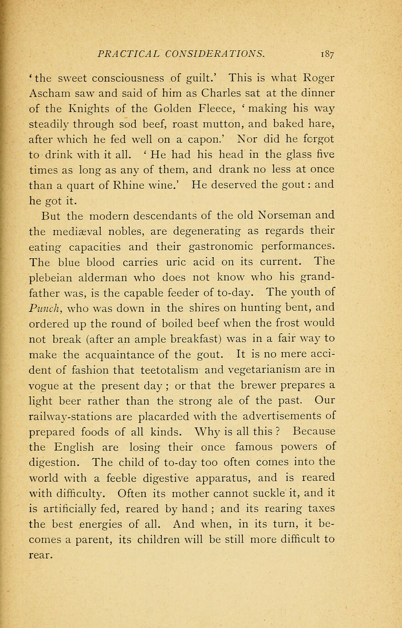 ' the sweet consciousness of guilt.' This is what Roger Ascham saw and said of him as Charles sat at the dinner of the Knights of the Golden Fleece, ' making his way steadily through sod beef, roast mutton, and baked hare, after which he fed well on a capon.' Nor did he forgot to drink with it all. ' He had his head in the glass five times as long as any of them, and drank no less at once than a quart of Rhine wine.' He deserved the gout: and he got it. But the modern descendants of the old Norseman and the mediaeval nobles, are degenerating as regards their eating capacities and their gastronomic performances. The blue blood carries uric acid on its current. The plebeian alderman who does not know who his grand- father was, is the capable feeder of to-day. The youth of Punch, who was down in the shires on hunting bent, and ordered up the round of boiled beef when the frost would not break (after an ample breakfast) was in a fair way to make the acquaintance of the gout. It is no mere acci- dent of fashion that teetotalism and vegetarianism are in vogue at the present day ; or that the brewer prepares a light beer rather than the strong ale of the past. Our railway-stations are placarded with the advertisements of prepared foods of all kinds. Why is all this ? Because the English are losing their once famous powers of digestion. The child of to-day too often comes into the world with a feeble digestive apparatus, and is reared with difficulty. Often its mother cannot suckle it, and it- is artificially fed, reared by hand ; and its rearing taxes the best energies of all. And when, in its turn, it be- comes a parent, its children will be still more difficult to rear.