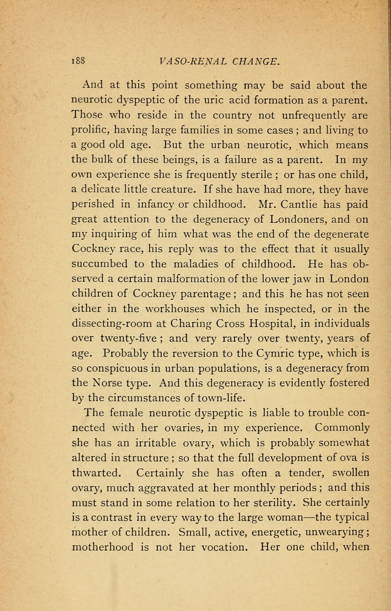 And at this point something may be said about the neurotic dyspeptic of the uric acid formation as a parent. Those who reside in the country not unfrequently are prolific, having large families in some cases; and living to a good old age. But the urban neurotic, which means the bulk of these beings, is a failure as a parent. In my own experience she is frequently sterile ; or has one child, a delicate little creature. If she have had more, they have perished in infancy or childhood. Mr. Cantlie has paid great attention to the degeneracy of Londoners, and on my inquiring of him what was the end of the degenerate Cockney race, his reply was to the effect that it usually succumbed to the maladies of childhood. He has ob- served a certain malformation of the lower jaw in London children of Cockney parentage; and this he has not seen either in the workhouses which he inspected, or in the dissecting-room at Charing Cross Hospital, in individuals over twenty-five ; and very rarely over twenty, years of age. Probably the reversion to the Cymric type, which is so conspicuous in urban populations, is a degeneracy from the Norse type. And this degeneracy is evidently fostered by the circumstances of town-life. The female neurotic dyspeptic is liable to trouble con- nected with her ovaries, in my experience. Commonly she has an irritable ovary, which is probably somewhat altered in structure ; so that the full development of ova is thwarted. Certainly she has often a tender, swollen ovary, much aggravated at her monthly periods; and this must stand in some relation to her sterility. She certainly is a contrast in every way to the large woman—the typical mother of children. Small, active, energetic, unwearying ; motherhood is not her vocation. Her one child, when