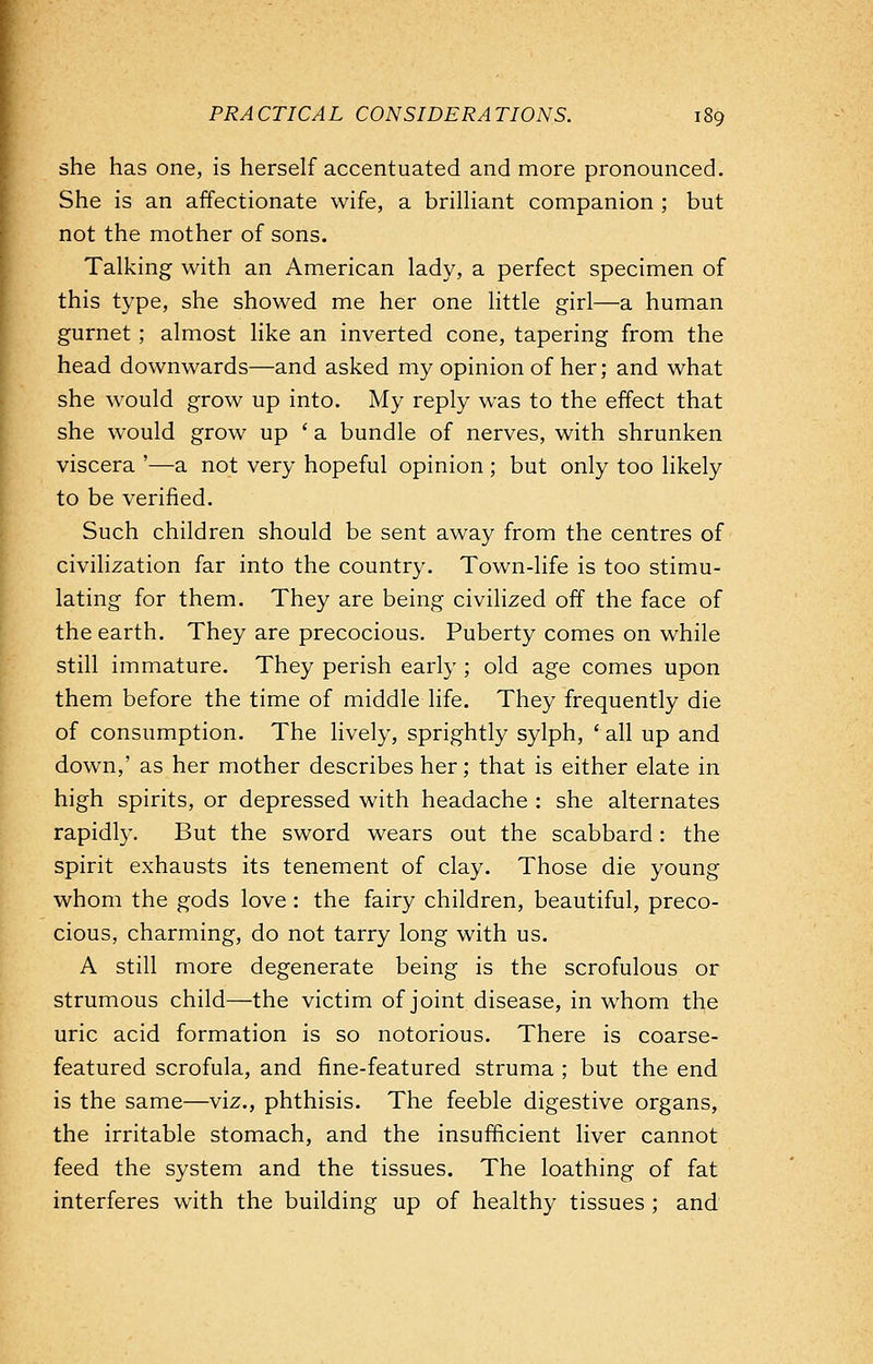 she has one, is herself accentuated and more pronounced. She is an affectionate wife, a brilliant companion ; but not the mother of sons. Talking with an American lady, a perfect specimen of this type, she showed me her one little girl—a human gurnet ; almost like an inverted cone, tapering from the head downwards—and asked my opinion of her; and what she would grow up into. My reply was to the effect that she would grow up ' a bundle of nerves, with shrunken viscera '—a not very hopeful opinion ; but only too likely to be verified. Such children should be sent away from the centres of civilization far into the country. Town-life is too stimu- lating for them. They are being civilized off the face of the earth. They are precocious. Puberty comes on while still immature. They perish early ; old age comes upon them before the time of middle life. They frequently die of consumption. The lively, sprightly sylph, ' all up and down,' as her mother describes her; that is either elate in high spirits, or depressed with headache : she alternates rapidly. But the sword wears out the scabbard: the spirit exhausts its tenement of clay. Those die young whom the gods love: the fairy children, beautiful, preco- cious, charming, do not tarry long with us. A still more degenerate being is the scrofulous or strumous child—the victim of joint disease, in whom the uric acid formation is so notorious. There is coarse- featured scrofula, and fine-featured struma ; but the end is the same—viz., phthisis. The feeble digestive organs, the irritable stomach, and the insufficient liver cannot feed the system and the tissues. The loathing of fat interferes with the building up of healthy tissues ; and