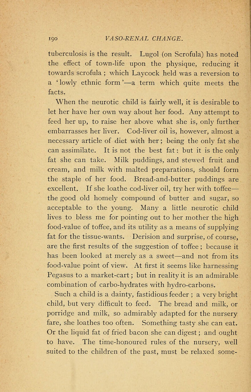 tuberculosis is the result. Lugol (on Scrofula) has noted the effect of town-life upon the physique, reducing it towards scrofula ; which Laycock held was a reversion to a 'lowly ethnic form'—a term which quite meets the facts. When the neurotic child is fairly well, it is desirable to let her have her own way about her food. Any attempt to feed her up, to raise her above what she is, only further embarrasses her liver. Cod-liver oil is, however, almost a necessary article of diet with her; being the only fat she can assimilate. It is not the best fat: but it is the only fat she can take. Milk puddings, and stewed fruit and cream, and milk with malted preparations, should form the staple of her food. Bread-and-butter puddings are excellent. If she loathe cod-liver oil, try her with toffee— the good old homely compound of butter and sugar, so acceptable to the young. Many a little neurotic child lives to bless me for pointing out to her mother the high food-value of toffee, and its utility as a means of supplying fat for the tissue-wants. Derision and surprise, of course, are the first results of the suggestion of toffee; because it has been looked at merely as a sweet—and not from its food-value point of view. At first it seems like harnessing Pegasus to a market-cart; but in reality it is an admirable combination of carbo-hydrates with hydro-carbons. Such a child is a dainty, fastidious feeder ; a very bright child, but very difficult to feed. The bread and milk, or porridge and milk, so admirably adapted for the nursery fare, she loathes too often. Something tasty she can eat. Or the liquid fat of fried bacon she can digest; and ought to have. The time-honoured rules of the nursery, well suited to the children of the past, must be relaxed some-