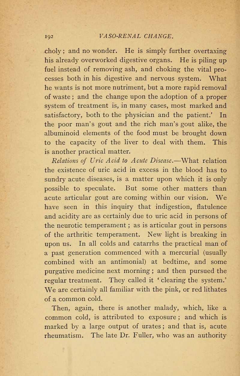 choly ; and no wonder. He is simply further overtaxing his already overworked digestive organs. He is piling up fuel instead of removing ash, and choking the vital pro- cesses both in his digestive and nervous system. What he wants is not more nutriment, but a more rapid removal of waste; and the change upon the adoption of a proper system of treatment is, in many cases, most marked and satisfactory, both to the physician and the patient.' In the poor man's gout and the rich man's gout alike, the albuminoid elements of the food must be brought down to the capacity of the liver to deal with them. This is another practical matter. Relations of Uric Acid to Acute Disease.—What relation the existence of uric acid in excess in the blood has to sundry acute diseases, is a matter upon which it is only possible to speculate. But some other matters than acute articular gout are coming within our vision. We have seen in this inquiry that indigestion, flatulence and acidity are as certainly due to uric acid in persons of the neurotic temperament; as is articular gout in persons of the arthritic temperament. New light is breaking in upon us. In all colds and catarrhs the practical man of a past generation commenced with a mercurial (usually combined with an antimonial) at bedtime, and some purgative medicine next morning ; and then pursued the regular treatment. They called it ' clearing the system.' We are certainly all familiar with the pink, or red lithates of a common cold. Then, again, there is another malady, which, like a common cold, is attributed to exposure ; and which is marked by a large output of urates; and that is, acute rheumatism. The late Dr. Fuller, who was an authority