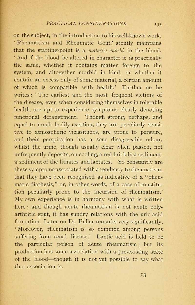 on the subject, in the introduction to his well-known work, ' Rheumatism and Rheumatic Gout,' stoutly maintains that the starting-point is a matcrics morbi in the blood. ' And if the blood be altered in character it is practically the same, whether it contains matter foreign to the system, and altogether morbid in kind, or whether it contain an excess only of some material, a certain amount of which is compatible with health.' Further on he writes : ' The earliest and the most frequent victims of the disease, even when considering themselves in tolerable health, are apt to experience symptoms clearly denoting functional derangement. Though strong, perhaps, and equal to much bodily exertion, they are peculiarly sensi- tive to atmospheric vicissitudes, are prone to perspire, and their perspiration has a sour disagreeable odour, whilst the urine, though usually clear when passed, not unfrequently deposits, on cooling, a red brickdust sediment, a sediment of the lithates and lactates. So constantly are these symptoms associated with a tendency to rheumatism, that they have been recognised as indicative of a rheu- matic diathesis, or, in other words, of a case of constitu- tion peculiarly prone to the incursion of rheumatism.' My own experience is in harmony with what is written here ; and though acute rheumatism is not acute poly- arthritic gout, it has sundry relations with the uric acid formation. Later on Dr. Fuller remarks very significantly, ' Moreover, rheumatism is so common among persons suffering from renal disease.' Lactic acid is held to be the particular poison of acute rheumatism; but its production has some association with a pre-existing state of the blood—though it is not yet possible to say what that association is. 13