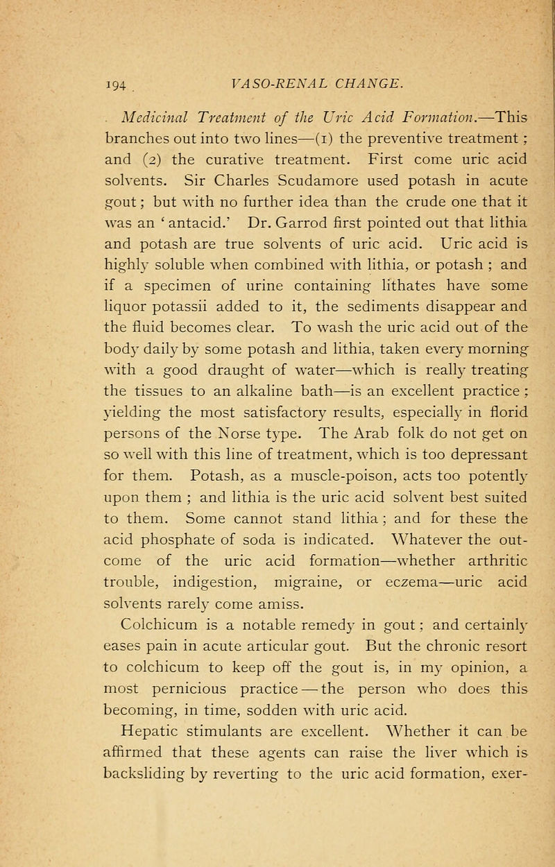 Medicinal Treatment of the Uric Acid Formation.—This branches out into two lines—(i) the preventive treatment; and (2) the curative treatment. First come uric acid solvents. Sir Charles Scudamore used potash in acute gout; but with no further idea than the crude one that it was an ' antacid.' Dr. Garrod first pointed out that lithia and potash are true solvents of uric acid. Uric acid is highly soluble when combined with lithia, or potash ; and if a specimen of urine containing lithates have some liquor potassii added to it, the sediments disappear and the fluid becomes clear. To wash the uric acid out of the body daily by some potash and lithia, taken every morning with a good draught of water—which is really treating the tissues to an alkaline bath—is an excellent practice ; yielding the most satisfactory results, especially in florid persons of the Norse type. The Arab folk do not get on so well with this line of treatment, which is too depressant for them. Potash, as a muscle-poison, acts too potently upon them ; and lithia is the uric acid solvent best suited to them. Some cannot stand lithia ; and for these the acid phosphate of soda is indicated. Whatever the out- come of the uric acid formation—whether arthritic trouble, indigestion, migraine, or eczema—uric acid solvents rarely come amiss. Colchicum is a notable remedy in gout; and certainly eases pain in acute articular gout. But the chronic resort to colchicum to keep off the gout is, in my opinion, a most pernicious practice — the person who does this becoming, in time, sodden with uric acid. Hepatic stimulants are excellent. Whether it can be affirmed that these agents can raise the liver which is backsliding by reverting to the uric acid formation, exer-