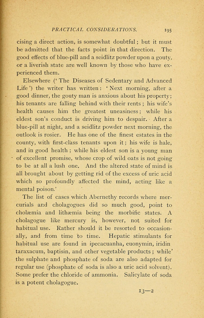 rising a direct action, is somewhat doubtful; but it must be admitted that the facts point in that direction. The good effects of blue-pill and a seidlitz powder upon a gouty, or a liverish state are well known by those who have ex- perienced them. Elsewhere (' The Diseases of Sedentary and Advanced Life ') the writer has written: ' Next morning, after a good dinner, the gouty man is anxious about his property; his tenants are falling behind with their rents ; his wife's health causes him the greatest uneasiness; while his eldest son's conduct is driving him to despair. • After a blue-pill at night, and a seidlitz powder next morning, the outlook is rosier. He has one of the finest estates in the county, with first-class tenants upon it; his wife is hale, and in good health ; while his eldest son is a young man of excellent promise, whose crop of wild oats is not going to be at all a lush one. And the altered state of mind is all brought about by getting rid of the excess of uric acid which so profoundly affected the mind, acting like a mental poison.' The list of cases which Abernethy records where mer- curials and cholagogues did so much good, point to cholaemia and lithaemia being the morbific states. A cholagogue like mercury is, however, not suited for habitual use. Rather should it be resorted to occasion- ally, and from time to time. Hepatic stimulants for habitual use are found in ipecacuanha, euonymin, iridin taraxacum, baptisin, and other vegetable products ; while' the sulphate and phosphate of soda are also adapted for regular use (phosphate of soda is also a uric acid solvent). Some prefer the chloride of ammonia. Salicylate of soda is a potent cholagogue. 13—2