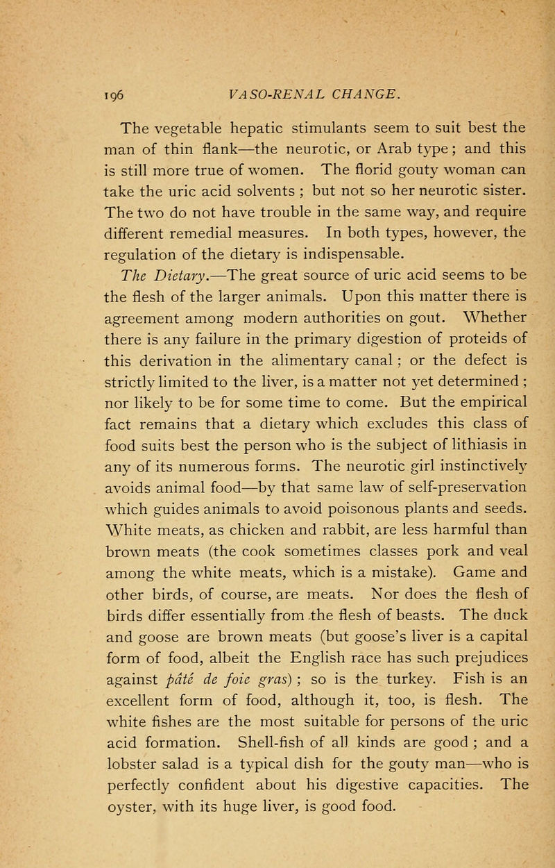 The vegetable hepatic stimulants seem to suit best the man of thin flank—the neurotic, or Arab type; and this is still more true of women. The florid gouty woman can take the uric acid solvents ; but not so her neurotic sister. The two do not have trouble in the same way, and require different remedial measures. In both types, however, the regulation of the dietary is indispensable. The Dietary.—The great source of uric acid seems to be the flesh of the larger animals. Upon this matter there is agreement among modern authorities on gout. Whether there is any failure in the primary digestion of proteids of this derivation in the alimentary canal; or the defect is strictly limited to the liver, is a matter not yet determined ; nor likely to be for some time to come. But the empirical fact remains that a dietary which excludes this class of food suits best the person who is the subject of lithiasis in any of its numerous forms. The neurotic girl instinctively avoids animal food—by that same law of self-preservation which guides animals to avoid poisonous plants and seeds. White meats, as chicken and rabbit, are less harmful than brown meats (the cook sometimes classes pork and veal among the white meats, which is a mistake). Game and other birds, of course, are meats. Nor does the flesh of birds differ essentially from the flesh of beasts. The duck and goose are brown meats (but goose's liver is a capital form of food, albeit the English race has such prejudices against pate de foie gras) ; so is the turkey. Fish is an excellent form of food, although it, too, is flesh. The white fishes are the most suitable for persons of the uric acid formation. Shell-fish of all kinds are good ; and a lobster salad is a typical dish for the gouty man—who is perfectly confident about his digestive capacities. The oyster, with its huge liver, is good food.