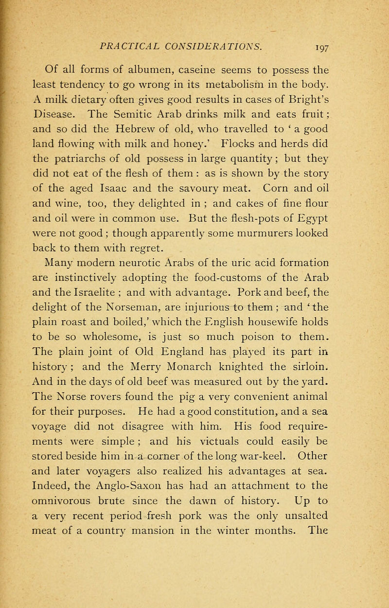 Of all forms of albumen, caseine seems to possess the least tendency to go wrong in its metabolism in the body. A milk dietary often gives good results in cases of Bright's Disease. The Semitic Arab drinks milk and eats fruit; and so did the Hebrew of old, who travelled to ' a good land flowing with milk and honey.' Flocks and herds did the patriarchs of old possess in large quantity; but they did not eat of the flesh of them : as is shown by the story of the aged Isaac and the savoury meat. Corn and oil and wine, too, they delighted in ; and cakes of fine flour and oil were in common use. But the flesh-pots of Egypt were not good ; though apparently some murmurers looked back to them with regret. Many modern neurotic Arabs of the uric acid formation are instinctively adopting the food-customs of the Arab and the Israelite ; and with advantage. Pork and beef, the delight of the Norseman, are injurious to them; and 'the plain roast and boiled,' which the English housewife holds to be so wholesome, is just so much poison to them. The plain joint of Old England has played its part in history ; and the Merry Monarch knighted the sirloin. And in the days of old beef was measured out by the yard. The Norse rovers found the pig a very convenient animal for their purposes. He had a good constitution, and a sea voyage did not disagree with him. His food require- ments were simple ; and his victuals could easily be stored beside him in a corner of the long war-keel. Other and later voyagers also realized his advantages at sea. Indeed, the Anglo-Saxon has had an attachment to the omnivorous brute since the dawn of history. Up to a very recent period fresh pork was the only unsalted meat of a country mansion in the winter months. The