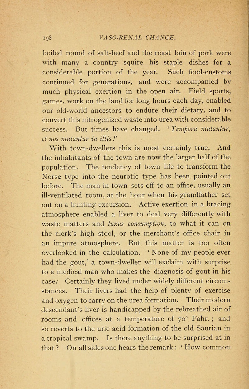 boiled round of salt-beef and the roast loin of pork were with many a country squire his staple dishes for a considerable portion of the year. Such food-customs continued for generations, and were accompanied by much physical exertion in the open air. Field sports, games, work on the land for long hours each day, enabled our old-world ancestors to endure their dietary, and to convert this nitrogenized waste into urea with considerable success. But times have changed. ' Tempora miitantur, et nos mutantur in Mis!' With town-dwellers this is most certainly true. And the inhabitants of the town are now the larger half of the population. The tendency of town life to transform the Norse type into the neurotic type has been pointed out before. The man in town sets off to an office, usually an ill-ventilated room, at the hour when his grandfather set out on a hunting excursion. Active exertion in a bracing atmosphere enabled a liver to deal very differently with waste matters and luxus consumption, to what it can on the clerk's high stool, or the merchant's office chair in an impure atmosphere. But this matter is too often overlooked in the calculation. ' None of my people ever had the gout,' a town-dweller will exclaim with surprise to a medical man who makes the diagnosis of gout in his case: Certainly they lived under widely different circum- stances. Their livers had the help of plenty of exercise and oxygen to carry on the urea formation. Their modern descendant's liver is handicapped by the rebreathed air of rooms and offices at a temperature of 700 Fahr.; and so reverts to the uric acid formation of the old Saurian in a tropical swamp. Is there anything to be surprised at in that ? On all sides one hears the remark : ' How common